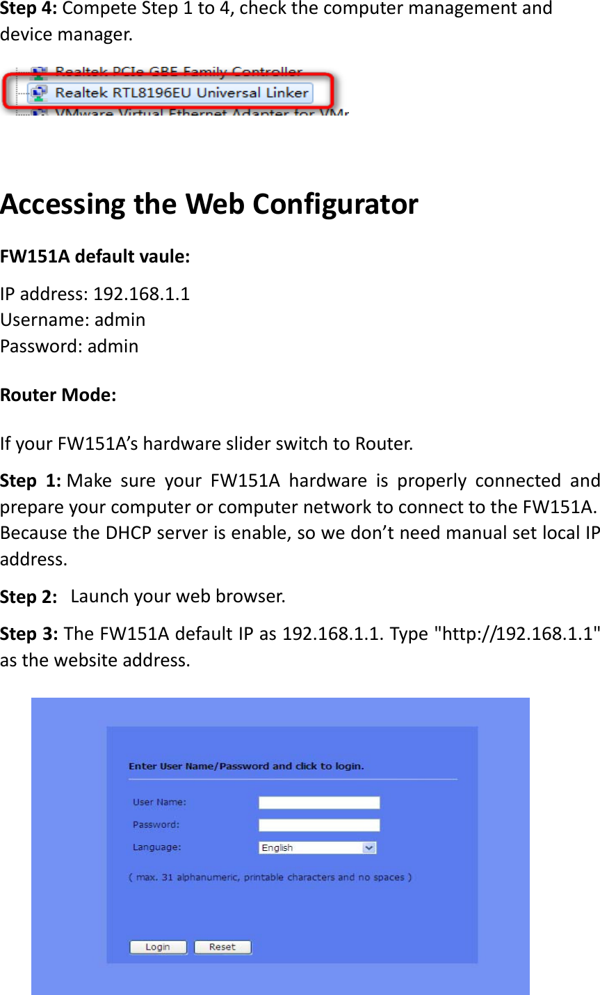 Step4:CompeteStep1to4, checkthecomputermanagementanddevicemanager.AccessingtheWebConfiguratorFW151Adefaultvaule:IPaddress:192.168.1.1Username:adminPassword:adminRouterMode:IfyourFW151A’shardwaresliderswitchtoRouter.Step1: MakesureyourFW151AhardwareisproperlyconnectedandprepareyourcomputerorcomputernetworktoconnecttotheFW151A.BecausetheDHCPserverisenable,sowedon’tneedmanualsetlocalIPaddress.Step2:  Launchyourwebbrowser.Step3:TheFW151AdefaultIPas192.168.1.1.Type&quot;http://192.168.1.1&quot;asthewebsiteaddress. 