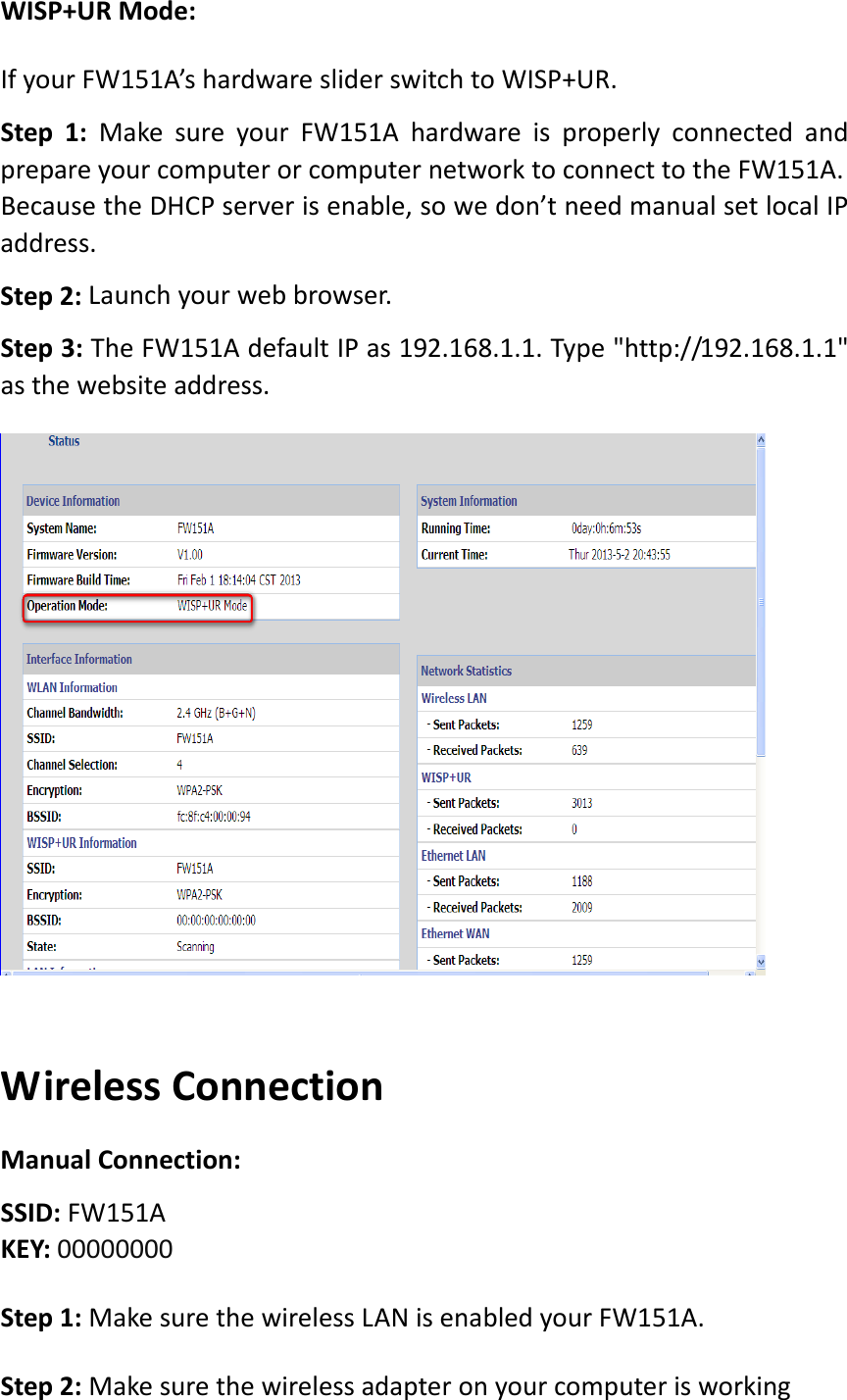 WISP+URMode:IfyourFW151A’shardwaresliderswitchtoWISP+UR.Step1:MakesureyourFW151AhardwareisproperlyconnectedandprepareyourcomputerorcomputernetworktoconnecttotheFW151A.BecausetheDHCPserverisenable,sowedon’tneedmanualsetlocalIPaddress.Step2: Launchyourwebbrowser.Step3:TheFW151AdefaultIPas192.168.1.1.Type&quot;http://192.168.1.1&quot;asthewebsiteaddress.WirelessConnectionManualConnection:SSID:FW151AKEY:00000000Step1:MakesurethewirelessLANisenabledyourFW151A.Step2:Makesurethewirelessadapteronyourcomputerisworking