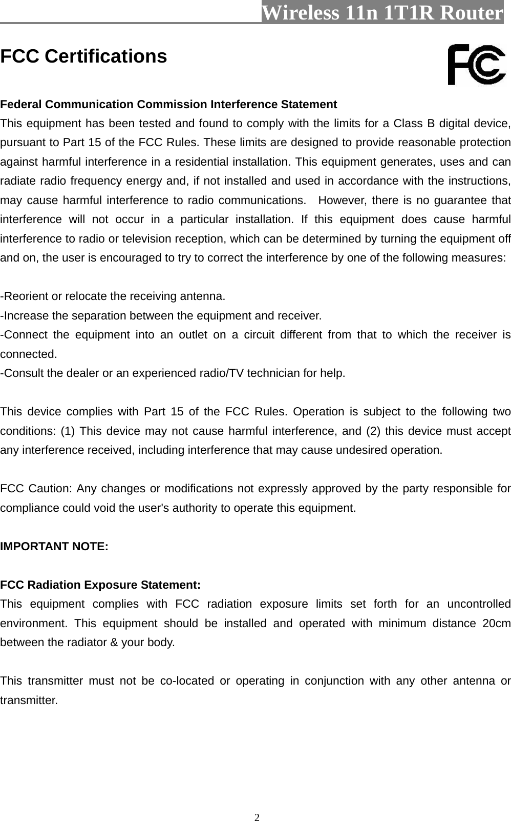                        Wireless 11n 1T1R Router   2FCC Certifications  Federal Communication Commission Interference Statement This equipment has been tested and found to comply with the limits for a Class B digital device, pursuant to Part 15 of the FCC Rules. These limits are designed to provide reasonable protection against harmful interference in a residential installation. This equipment generates, uses and can radiate radio frequency energy and, if not installed and used in accordance with the instructions, may cause harmful interference to radio communications.  However, there is no guarantee that interference will not occur in a particular installation. If this equipment does cause harmful interference to radio or television reception, which can be determined by turning the equipment off and on, the user is encouraged to try to correct the interference by one of the following measures:  -Reorient or relocate the receiving antenna. -Increase the separation between the equipment and receiver. -Connect the equipment into an outlet on a circuit different from that to which the receiver is connected. -Consult the dealer or an experienced radio/TV technician for help.  This device complies with Part 15 of the FCC Rules. Operation is subject to the following two conditions: (1) This device may not cause harmful interference, and (2) this device must accept any interference received, including interference that may cause undesired operation.  FCC Caution: Any changes or modifications not expressly approved by the party responsible for compliance could void the user&apos;s authority to operate this equipment.  IMPORTANT NOTE:  FCC Radiation Exposure Statement: This equipment complies with FCC radiation exposure limits set forth for an uncontrolled environment. This equipment should be installed and operated with minimum distance 20cm between the radiator &amp; your body.  This transmitter must not be co-located or operating in conjunction with any other antenna or transmitter.    