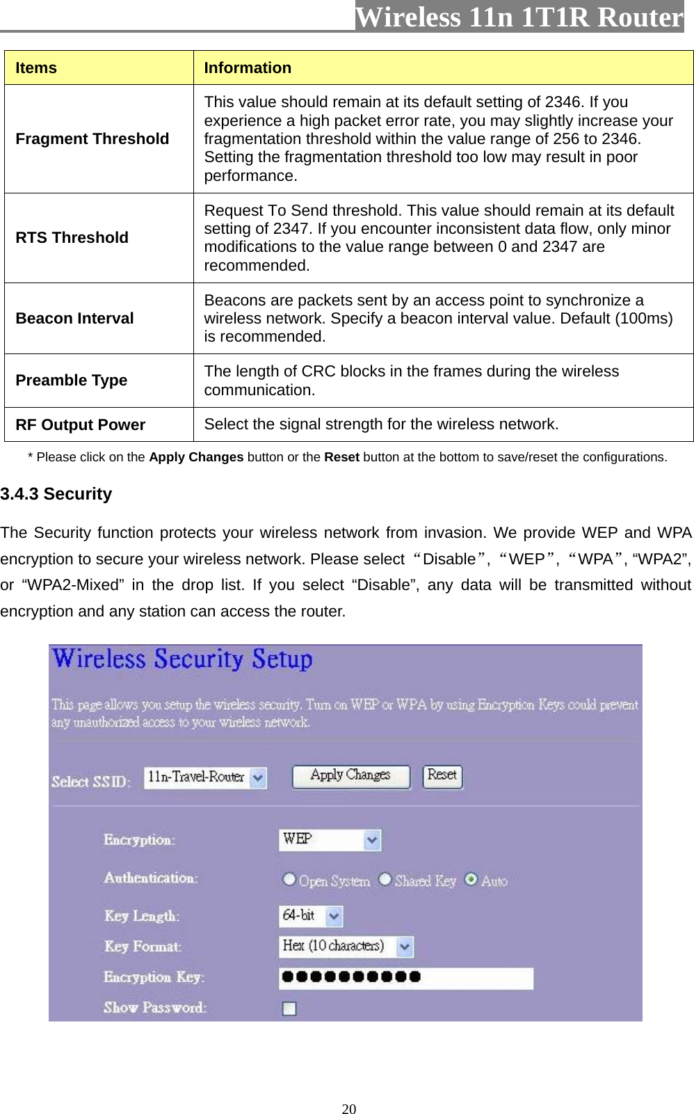                         Wireless 11n 1T1R Router   20Items  Information Fragment Threshold This value should remain at its default setting of 2346. If you experience a high packet error rate, you may slightly increase your fragmentation threshold within the value range of 256 to 2346. Setting the fragmentation threshold too low may result in poor performance.  RTS Threshold Request To Send threshold. This value should remain at its default setting of 2347. If you encounter inconsistent data flow, only minor modifications to the value range between 0 and 2347 are recommended.  Beacon Interval  Beacons are packets sent by an access point to synchronize a wireless network. Specify a beacon interval value. Default (100ms) is recommended.   Preamble Type  The length of CRC blocks in the frames during the wireless communication.  RF Output Power  Select the signal strength for the wireless network. * Please click on the Apply Changes button or the Reset button at the bottom to save/reset the configurations. 3.4.3 Security The Security function protects your wireless network from invasion. We provide WEP and WPA encryption to secure your wireless network. Please select “Disable”, “WEP”, “WPA”, “WPA2”, or “WPA2-Mixed” in the drop list. If you select “Disable”, any data will be transmitted without encryption and any station can access the router.   