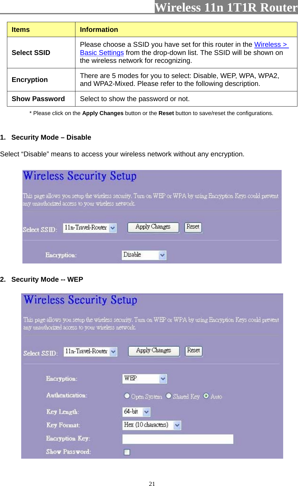                         Wireless 11n 1T1R Router   21Items  Information Select SSID  Please choose a SSID you have set for this router in the Wireless &gt; Basic Settings from the drop-down list. The SSID will be shown on the wireless network for recognizing. Encryption  There are 5 modes for you to select: Disable, WEP, WPA, WPA2, and WPA2-Mixed. Please refer to the following description. Show Password  Select to show the password or not. * Please click on the Apply Changes button or the Reset button to save/reset the configurations.  1.  Security Mode – Disable Select “Disable” means to access your wireless network without any encryption.  2.  Security Mode -- WEP  