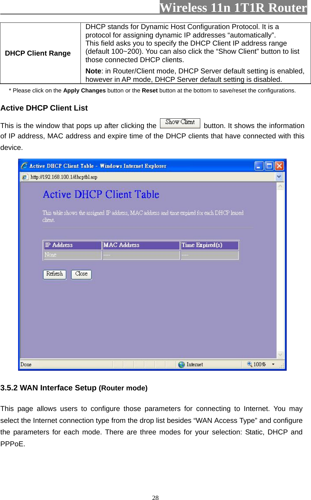                         Wireless 11n 1T1R Router   28DHCP Client Range DHCP stands for Dynamic Host Configuration Protocol. It is a protocol for assigning dynamic IP addresses “automatically”. This field asks you to specify the DHCP Client IP address range (default 100~200). You can also click the “Show Client” button to list those connected DHCP clients. Note: in Router/Client mode, DHCP Server default setting is enabled, however in AP mode, DHCP Server default setting is disabled. * Please click on the Apply Changes button or the Reset button at the bottom to save/reset the configurations. Active DHCP Client List This is the window that pops up after clicking the    button. It shows the information of IP address, MAC address and expire time of the DHCP clients that have connected with this device.   3.5.2 WAN Interface Setup (Router mode)  This page allows users to configure those parameters for connecting to Internet. You may select the Internet connection type from the drop list besides “WAN Access Type” and configure the parameters for each mode. There are three modes for your selection: Static, DHCP and PPPoE. 