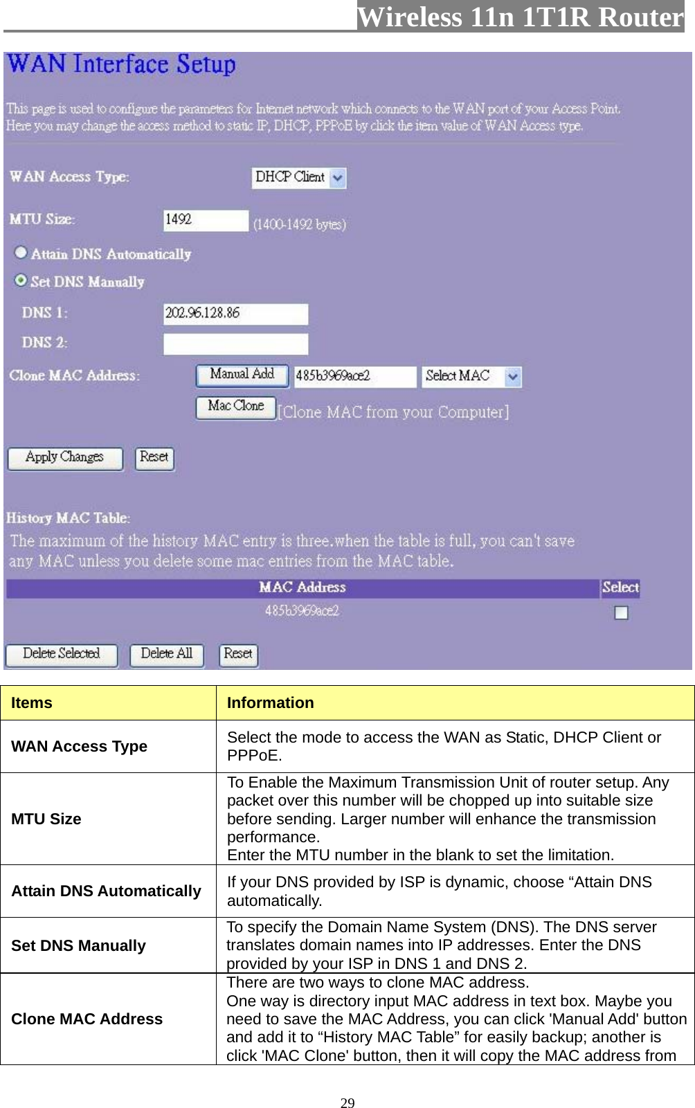                         Wireless 11n 1T1R Router   29 Items  Information WAN Access Type  Select the mode to access the WAN as Static, DHCP Client or PPPoE.  MTU Size To Enable the Maximum Transmission Unit of router setup. Any packet over this number will be chopped up into suitable size before sending. Larger number will enhance the transmission performance.  Enter the MTU number in the blank to set the limitation. Attain DNS Automatically  If your DNS provided by ISP is dynamic, choose “Attain DNS automatically. Set DNS Manually  To specify the Domain Name System (DNS). The DNS server translates domain names into IP addresses. Enter the DNS provided by your ISP in DNS 1 and DNS 2. Clone MAC Address There are two ways to clone MAC address. One way is directory input MAC address in text box. Maybe you need to save the MAC Address, you can click &apos;Manual Add&apos; button and add it to “History MAC Table” for easily backup; another is click &apos;MAC Clone&apos; button, then it will copy the MAC address from 