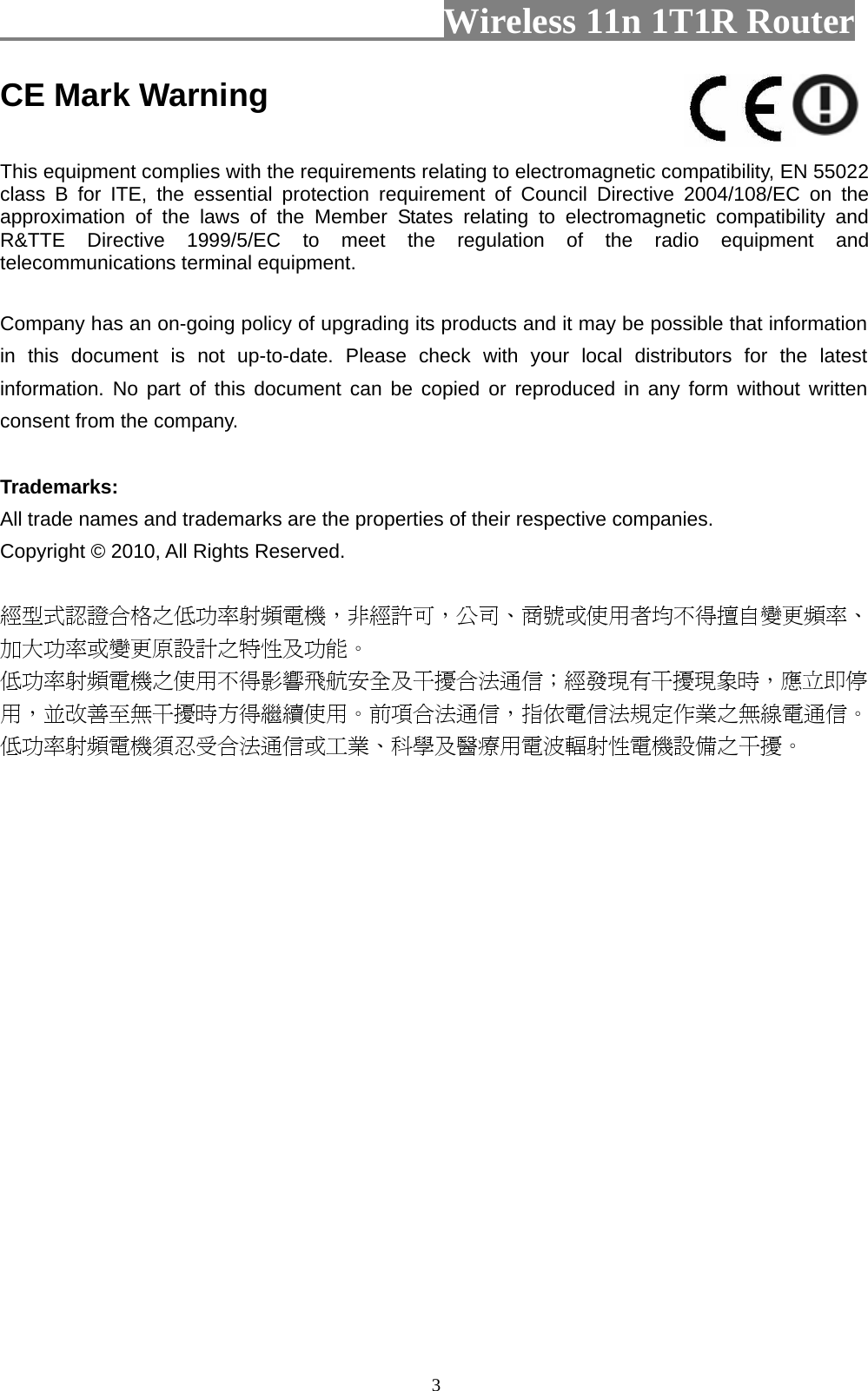                         Wireless 11n 1T1R Router   3CE Mark Warning  This equipment complies with the requirements relating to electromagnetic compatibility, EN 55022 class B for ITE, the essential protection requirement of Council Directive 2004/108/EC on the approximation of the laws of the Member States relating to electromagnetic compatibility and R&amp;TTE Directive 1999/5/EC to meet the regulation of the radio equipment and telecommunications terminal equipment.  Company has an on-going policy of upgrading its products and it may be possible that information in this document is not up-to-date. Please check with your local distributors for the latest information. No part of this document can be copied or reproduced in any form without written consent from the company.  Trademarks: All trade names and trademarks are the properties of their respective companies. Copyright © 2010, All Rights Reserved.  經型式認證合格之低功率射頻電機，非經許可，公司、商號或使用者均不得擅自變更頻率、加大功率或變更原設計之特性及功能。  低功率射頻電機之使用不得影響飛航安全及干擾合法通信；經發現有干擾現象時，應立即停用，並改善至無干擾時方得繼續使用。前項合法通信，指依電信法規定作業之無線電通信。低功率射頻電機須忍受合法通信或工業、科學及醫療用電波輻射性電機設備之干擾。  