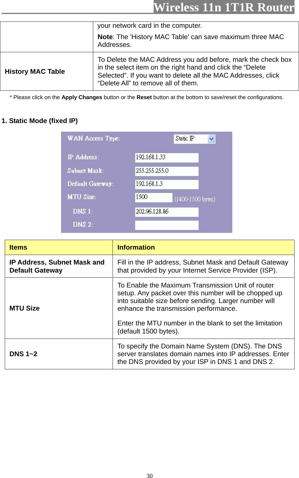                         Wireless 11n 1T1R Router   30your network card in the computer.   Note: The &apos;History MAC Table&apos; can save maximum three MAC Addresses. History MAC Table To Delete the MAC Address you add before, mark the check box in the select item on the right hand and click the “Delete Selected”. If you want to delete all the MAC Addresses, click “Delete All” to remove all of them. * Please click on the Apply Changes button or the Reset button at the bottom to save/reset the configurations. 1. Static Mode (fixed IP)   Items  Information IP Address, Subnet Mask and Default Gateway  Fill in the IP address, Subnet Mask and Default Gateway that provided by your Internet Service Provider (ISP). MTU Size To Enable the Maximum Transmission Unit of router setup. Any packet over this number will be chopped up into suitable size before sending. Larger number will enhance the transmission performance.   Enter the MTU number in the blank to set the limitation (default 1500 bytes). DNS 1~2  To specify the Domain Name System (DNS). The DNS server translates domain names into IP addresses. Enter the DNS provided by your ISP in DNS 1 and DNS 2. 