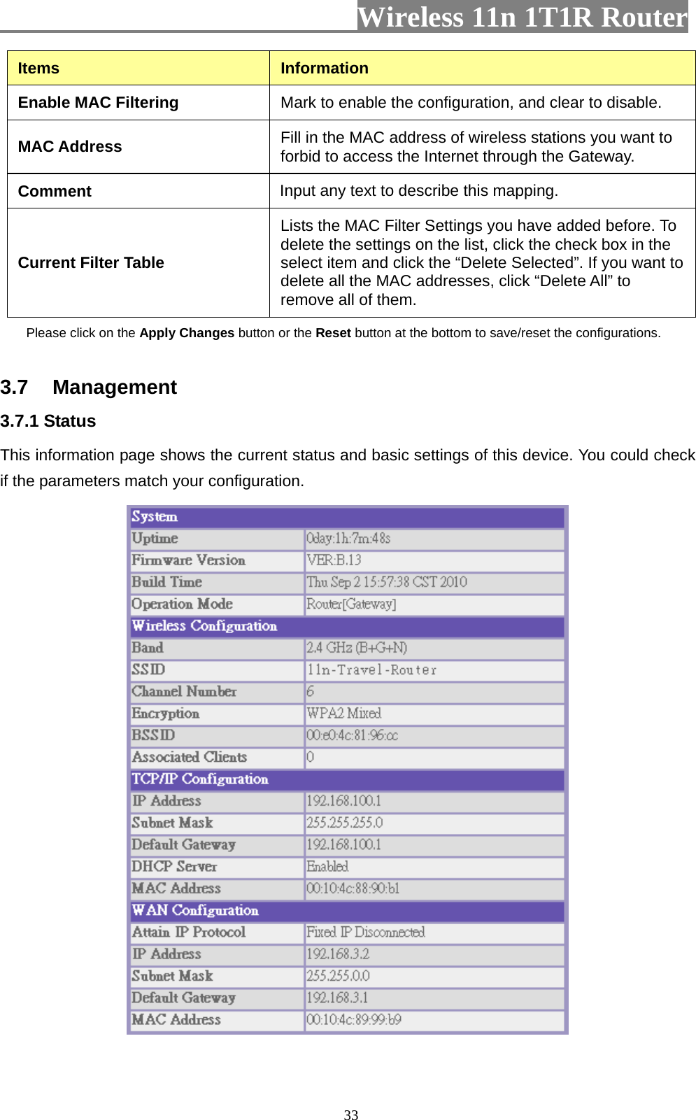                         Wireless 11n 1T1R Router   33Items  Information Enable MAC Filtering  Mark to enable the configuration, and clear to disable. MAC Address  Fill in the MAC address of wireless stations you want to forbid to access the Internet through the Gateway. Comment Input any text to describe this mapping.   Current Filter Table Lists the MAC Filter Settings you have added before. To delete the settings on the list, click the check box in the select item and click the “Delete Selected”. If you want to delete all the MAC addresses, click “Delete All” to remove all of them. Please click on the Apply Changes button or the Reset button at the bottom to save/reset the configurations.   3.7 Management 3.7.1 Status   This information page shows the current status and basic settings of this device. You could check if the parameters match your configuration.    