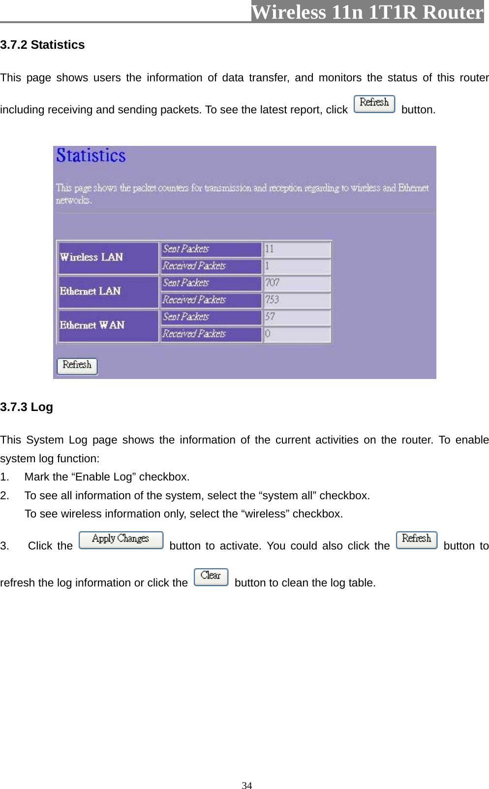                         Wireless 11n 1T1R Router   343.7.2 Statistics   This page shows users the information of data transfer, and monitors the status of this router including receiving and sending packets. To see the latest report, click   button.  3.7.3 Log This System Log page shows the information of the current activities on the router. To enable system log function: 1.  Mark the “Enable Log” checkbox. 2.  To see all information of the system, select the “system all” checkbox.   To see wireless information only, select the “wireless” checkbox. 3. Click the   button to activate. You could also click the   button to refresh the log information or click the    button to clean the log table. 