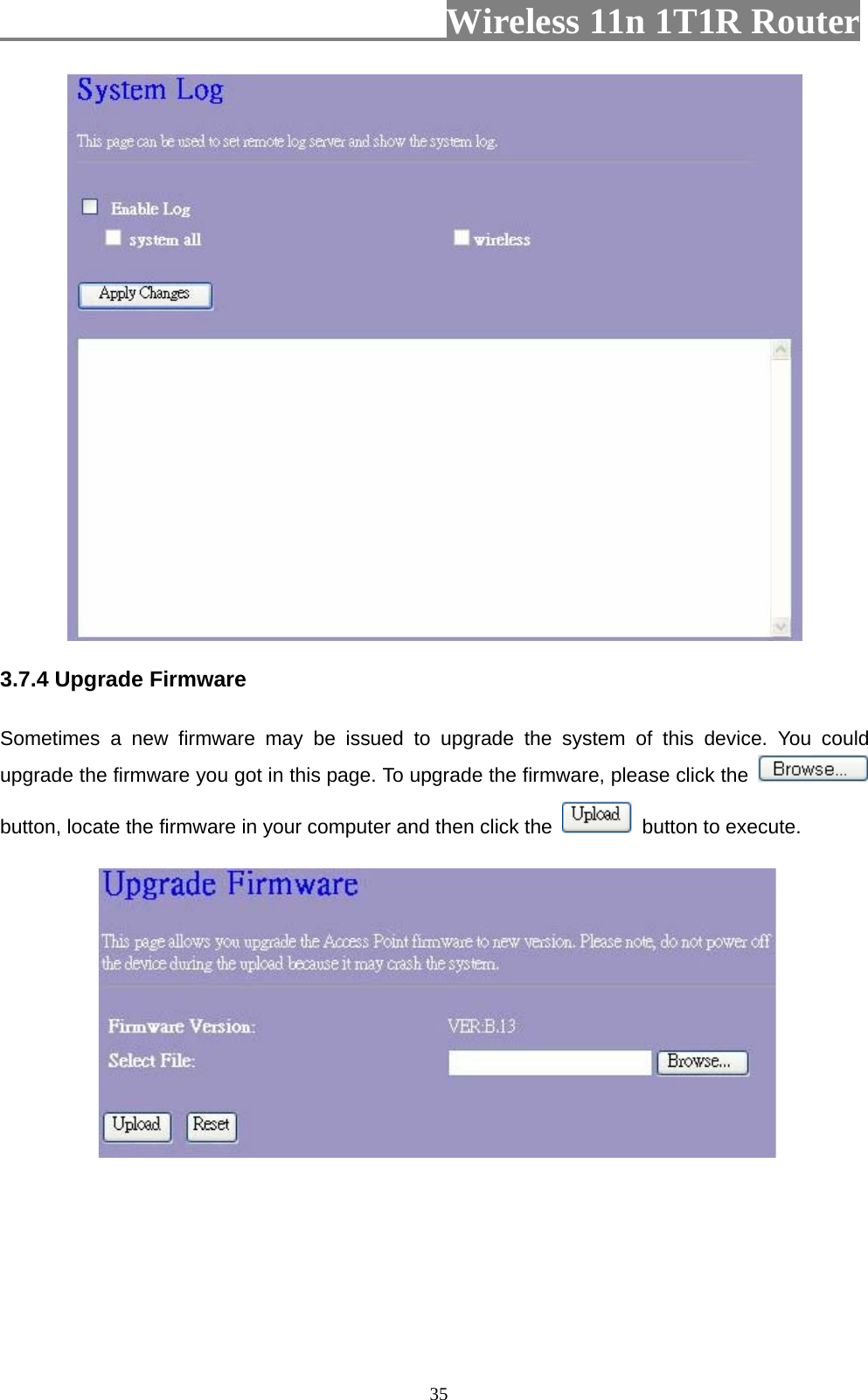                         Wireless 11n 1T1R Router   35 3.7.4 Upgrade Firmware Sometimes a new firmware may be issued to upgrade the system of this device. You could upgrade the firmware you got in this page. To upgrade the firmware, please click the   button, locate the firmware in your computer and then click the    button to execute.   