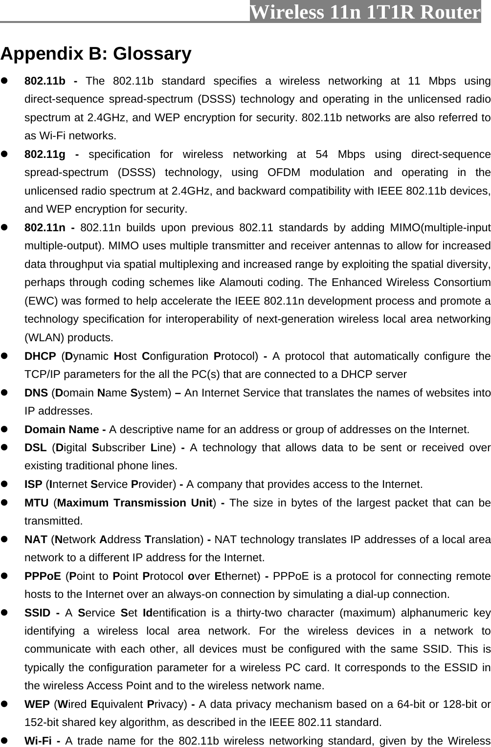                         Wireless 11n 1T1R Router  Appendix B: Glossary z 802.11b - The 802.11b standard specifies a wireless networking at 11 Mbps using direct-sequence spread-spectrum (DSSS) technology and operating in the unlicensed radio spectrum at 2.4GHz, and WEP encryption for security. 802.11b networks are also referred to as Wi-Fi networks. z 802.11g - specification for wireless networking at 54 Mbps using direct-sequence spread-spectrum (DSSS) technology, using OFDM modulation and operating in the unlicensed radio spectrum at 2.4GHz, and backward compatibility with IEEE 802.11b devices, and WEP encryption for security. z 802.11n - 802.11n builds upon previous 802.11 standards by adding MIMO(multiple-input multiple-output). MIMO uses multiple transmitter and receiver antennas to allow for increased data throughput via spatial multiplexing and increased range by exploiting the spatial diversity, perhaps through coding schemes like Alamouti coding. The Enhanced Wireless Consortium (EWC) was formed to help accelerate the IEEE 802.11n development process and promote a technology specification for interoperability of next-generation wireless local area networking (WLAN) products. z DHCP  (Dynamic  Host  Configuration  Protocol)  -  A protocol that automatically configure the TCP/IP parameters for the all the PC(s) that are connected to a DHCP server z DNS (Domain Name System) – An Internet Service that translates the names of websites into IP addresses. z Domain Name - A descriptive name for an address or group of addresses on the Internet. z DSL  (Digital  Subscriber  Line)  - A technology that allows data to be sent or received over existing traditional phone lines. z ISP (Internet Service Provider) - A company that provides access to the Internet. z MTU (Maximum Transmission Unit) - The size in bytes of the largest packet that can be transmitted. z NAT (Network Address Translation) - NAT technology translates IP addresses of a local area network to a different IP address for the Internet. z PPPoE (Point to Point Protocol over Ethernet) - PPPoE is a protocol for connecting remote hosts to the Internet over an always-on connection by simulating a dial-up connection. z SSID - A  Service  Set  Identification is a thirty-two character (maximum) alphanumeric key identifying a wireless local area network. For the wireless devices in a network to communicate with each other, all devices must be configured with the same SSID. This is typically the configuration parameter for a wireless PC card. It corresponds to the ESSID in the wireless Access Point and to the wireless network name. z WEP (Wired Equivalent Privacy) - A data privacy mechanism based on a 64-bit or 128-bit or 152-bit shared key algorithm, as described in the IEEE 802.11 standard. z Wi-Fi - A trade name for the 802.11b wireless networking standard, given by the Wireless 