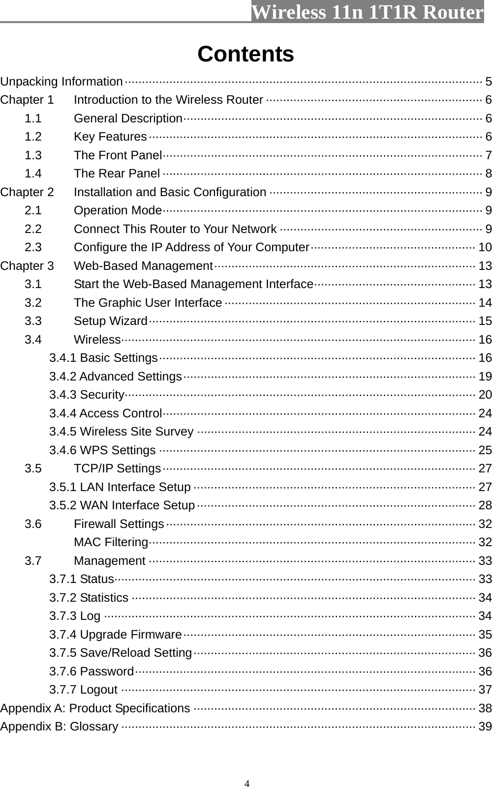                         Wireless 11n 1T1R Router   4Contents Unpacking Information········································································································ 5 Chapter 1 Introduction to the Wireless Router ······························································· 6 1.1 General Description······················································································· 6 1.2 Key Features································································································· 6 1.3 The Front Panel····························································································· 7 1.4 The Rear Panel ····························································································· 8 Chapter 2 Installation and Basic Configuration ······························································ 9 2.1 Operation Mode····························································································· 9 2.2 Connect This Router to Your Network ··························································· 9 2.3 Configure the IP Address of Your Computer················································ 10 Chapter 3 Web-Based Management············································································ 13 3.1 Start the Web-Based Management Interface··············································· 13 3.2 The Graphic User Interface ········································································· 14 3.3 Setup Wizard······························································································· 15 3.4 Wireless······································································································· 16 3.4.1 Basic Settings···························································································· 16 3.4.2 Advanced Settings····················································································· 19 3.4.3 Security······································································································ 20 3.4.4 Access Control··························································································· 24 3.4.5 Wireless Site Survey ················································································· 24 3.4.6 WPS Settings ···························································································· 25 3.5 TCP/IP Settings··························································································· 27 3.5.1 LAN Interface Setup ·················································································· 27 3.5.2 WAN Interface Setup················································································· 28 3.6 Firewall Settings·························································································· 32 MAC Filtering······························································································· 32 3.7 Management ······························································································· 33 3.7.1 Status········································································································· 33 3.7.2 Statistics ···································································································· 34 3.7.3 Log ············································································································ 34 3.7.4 Upgrade Firmware····················································································· 35 3.7.5 Save/Reload Setting·················································································· 36 3.7.6 Password··································································································· 36 3.7.7 Logout ······································································································· 37 Appendix A: Product Specifications ·················································································· 38 Appendix B: Glossary ······································································································· 39  