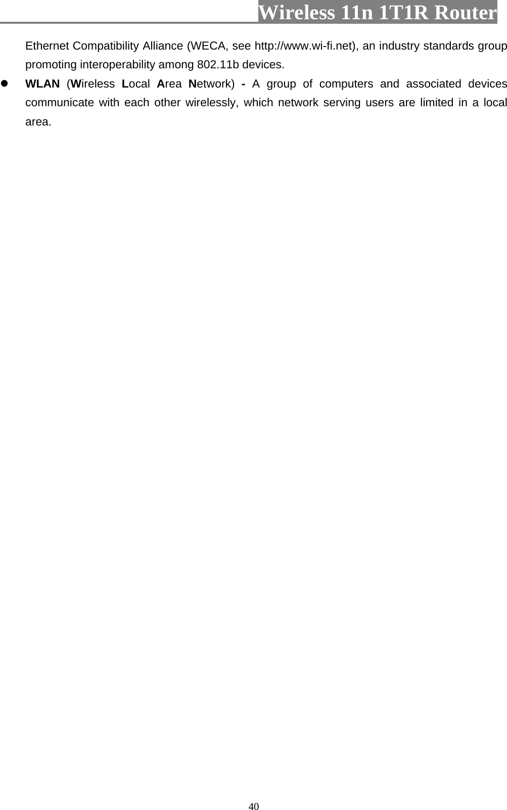                         Wireless 11n 1T1R Router   40Ethernet Compatibility Alliance (WECA, see http://www.wi-fi.net), an industry standards group promoting interoperability among 802.11b devices. z WLAN  (Wireless  Local  Area  Network)  -  A group of computers and associated devices communicate with each other wirelessly, which network serving users are limited in a local area.  