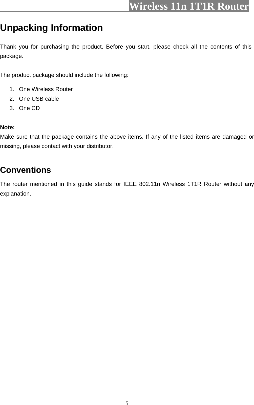                         Wireless 11n 1T1R Router   5Unpacking Information Thank you for purchasing the product. Before you start, please check all the contents of this package. The product package should include the following: 1.  One Wireless Router 2.  One USB cable 3. One CD  Note: Make sure that the package contains the above items. If any of the listed items are damaged or missing, please contact with your distributor.  Conventions The router mentioned in this guide stands for IEEE 802.11n Wireless 1T1R Router without any explanation. 