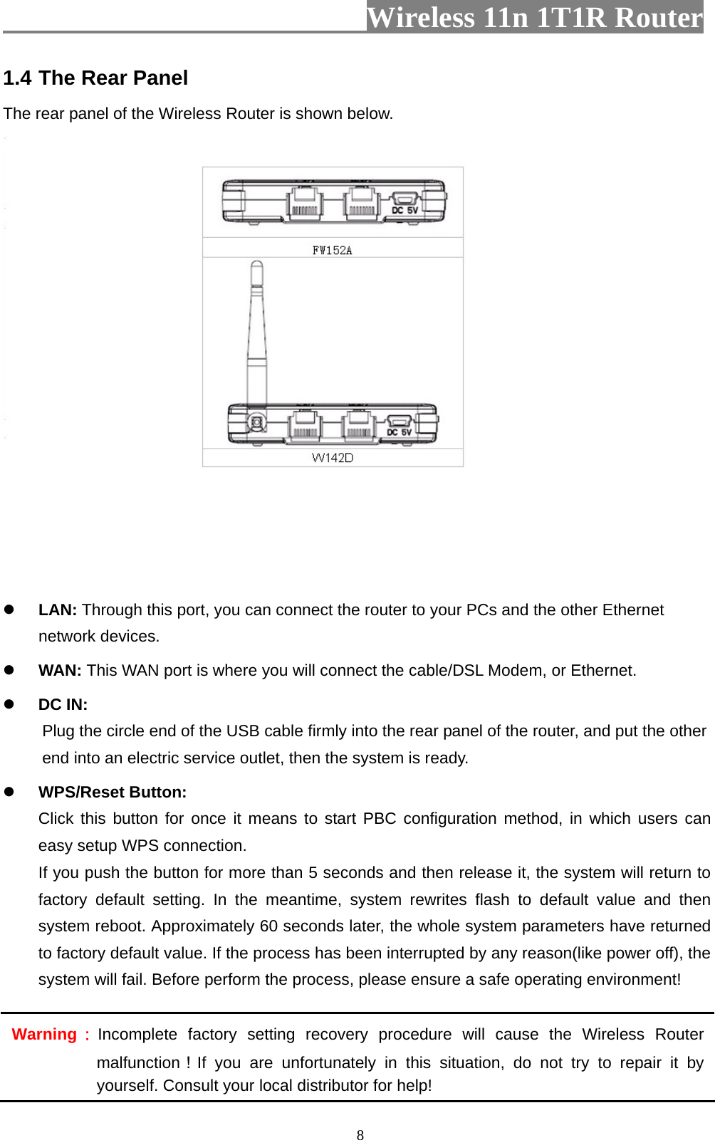                         Wireless 11n 1T1R Router   81.4 The Rear Panel The rear panel of the Wireless Router is shown below.  z LAN: Through this port, you can connect the router to your PCs and the other Ethernet network devices. z WAN: This WAN port is where you will connect the cable/DSL Modem, or Ethernet. z DC IN:   Plug the circle end of the USB cable firmly into the rear panel of the router, and put the other end into an electric service outlet, then the system is ready.   z WPS/Reset Button: Click this button for once it means to start PBC configuration method, in which users can easy setup WPS connection.   If you push the button for more than 5 seconds and then release it, the system will return to factory default setting. In the meantime, system rewrites flash to default value and then system reboot. Approximately 60 seconds later, the whole system parameters have returned to factory default value. If the process has been interrupted by any reason(like power off), the system will fail. Before perform the process, please ensure a safe operating environment! Warning：Incomplete factory setting recovery procedure will cause the Wireless Router malfunction！If you are unfortunately in this situation, do not try to repair it by yourself. Consult your local distributor for help! 