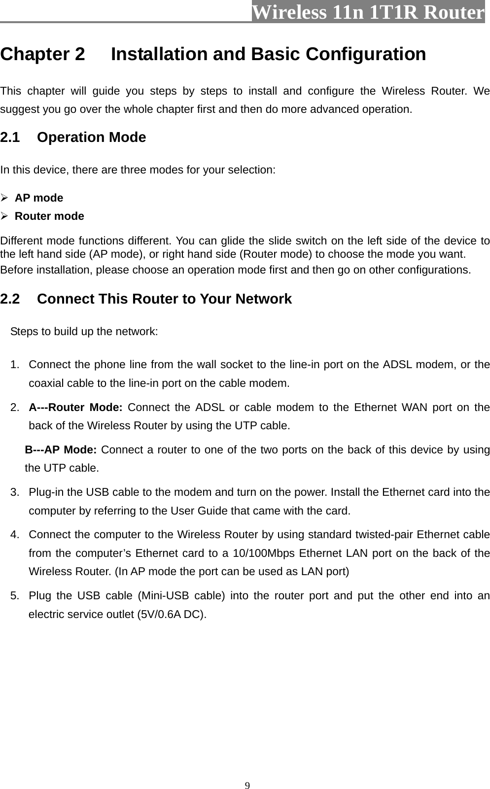                         Wireless 11n 1T1R Router   9Chapter 2 Installation and Basic Configuration   This chapter will guide you steps by steps to install and configure the Wireless Router. We suggest you go over the whole chapter first and then do more advanced operation. 2.1 Operation Mode In this device, there are three modes for your selection:   ¾ AP mode ¾ Router mode Different mode functions different. You can glide the slide switch on the left side of the device to the left hand side (AP mode), or right hand side (Router mode) to choose the mode you want.   Before installation, please choose an operation mode first and then go on other configurations. 2.2  Connect This Router to Your Network Steps to build up the network: 1.  Connect the phone line from the wall socket to the line-in port on the ADSL modem, or the coaxial cable to the line-in port on the cable modem.   2.  A---Router Mode: Connect the ADSL or cable modem to the Ethernet WAN port on the back of the Wireless Router by using the UTP cable. B---AP Mode: Connect a router to one of the two ports on the back of this device by using the UTP cable. 3.  Plug-in the USB cable to the modem and turn on the power. Install the Ethernet card into the computer by referring to the User Guide that came with the card. 4.  Connect the computer to the Wireless Router by using standard twisted-pair Ethernet cable from the computer’s Ethernet card to a 10/100Mbps Ethernet LAN port on the back of the Wireless Router. (In AP mode the port can be used as LAN port) 5.  Plug the USB cable (Mini-USB cable) into the router port and put the other end into an electric service outlet (5V/0.6A DC). 