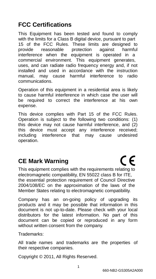                FCC Certifications  This Equipment has been tested and found to comply with the limits for a Class B digital device, pursuant to part 15  of  the  FCC  Rules.  These  limits  are  designed  to provide  reasonable  protection  against  harmful interference   when   the   equipment   is   operated   in   a commercial   environment.   This   equipment   generates, uses, and can radiate radio frequency energy and, if not installed and used in accordance with the instruction manual, may cause harmful interference to radio communications.  Operation of this equipment in a residential area is likely to cause harmful interference in which case the user will be   required  to  correct  the  interference  at  his  own expense.  This device complies with Part 15 of the FCC Rules. Operation is subject to the following two conditions: (1) this device may not cause harmful interference, and (2) this device must accept any interference received; including  interference  that  may  cause  undesired operation.   CE Mark Warning                                This equipment complies with the requirements relating to electromagnetic compatibility, EN 55022 class B for ITE, the essential protection requirement of Council Directive 2004/108/EC  on  the  approximation  of  the  laws  of  the Member States relating to electromagnetic compatibility.  Company   has   an   on-going   policy   of   upgrading   its products and it may be possible that information in this document is not up-to-date. Please check with your local distributors for the latest information. No part of this document  can  be  copied  or  reproduced  in  any  form without written consent from the company.  Trademarks:  All  trade  names  and  trademarks are  the  properties  of their respective companies.  Copyright © 2011, All Rights Reserved.  1  660-NB2-GS305A2A000 