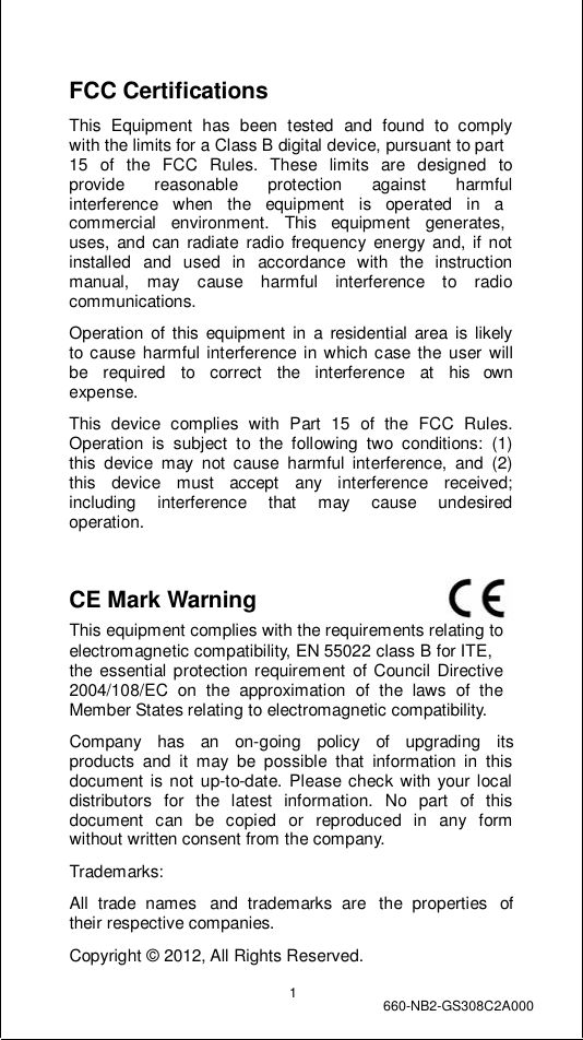                 FCC Certifications  This Equipment has been tested and found to comply with the limits for a Class B digital device, pursuant to part 15  of  the  FCC  Rules.  These  limits  are  designed  to provide  reasonable  protection  against   harmful interference   when   the   equipment   is   operated   in   a commercial   environment.   This   equipment   generates, uses, and can radiate radio frequency energy and, if not installed and used in accordance with the instruction manual, may cause harmful interference to radio communications.  Operation of this equipment in a residential area is likely to cause harmful interference in which case the user will be  required  to  correct  the  interference  at  his  own expense.  This device complies with Part 15 of the FCC Rules. Operation is subject to the following two conditions: (1) this device may not cause harmful interference, and (2) this device must accept any interference received; including  interference  that  may  cause  undesired operation.   CE Mark Warning                                This equipment complies with the requirements relating to electromagnetic compatibility, EN 55022 class B for ITE, the essential protection requirement of Council Directive 2004/108/EC  on  the  approximation  of  the  laws  of  the Member States relating to electromagnetic compatibility.  Company   has   an   on-going   policy   of   upgrading   its products and it may be possible that information in this document is not up-to-date. Please check with your local distributors for the latest information. No part of this document  can  be  copied  or  reproduced  in  any  form without written consent from the company.  Trademarks:  All  trade names  and  trademarks are  the properties  of their respective companies.  Copyright © 2012, All Rights Reserved.  1  660-NB2-GS308C2A000 