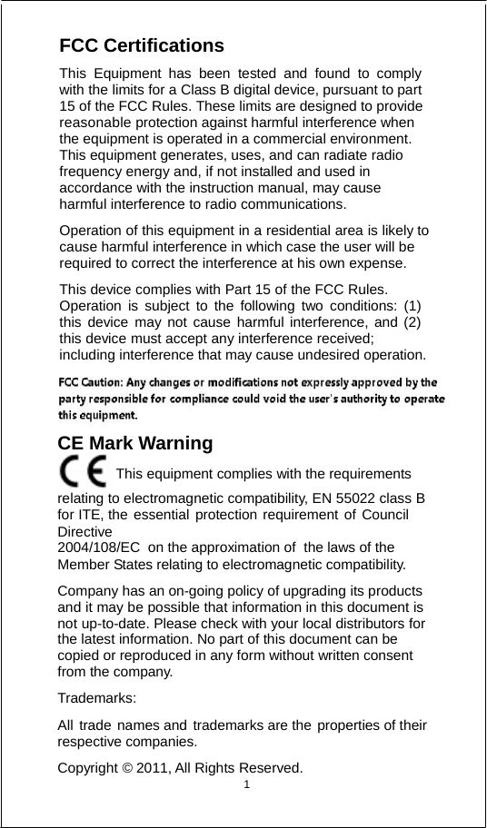          FCC Certifications  This Equipment has been tested and found to comply with the limits for a Class B digital device, pursuant to part 15 of the FCC Rules. These limits are designed to provide reasonable protection against harmful interference when     the equipment is operated in a commercial environment.     This equipment generates, uses, and can radiate radio frequency energy and, if not installed and used in accordance with the instruction manual, may cause harmful interference to radio communications.  Operation of this equipment in a residential area is likely to cause harmful interference in which case the user will be required to correct the interference at his own expense.  This device complies with Part 15 of the FCC Rules. Operation is subject to the following two conditions: (1) this device may not cause harmful interference, and (2) this device must accept any interference received; including interference that may cause undesired operation.   CE Mark Warning                               This equipment complies with the requirements relating to electromagnetic compatibility, EN 55022 class B for ITE, the essential protection requirement of Council Directive 2004/108/EC  on the approximation of  the laws of the Member States relating to electromagnetic compatibility.  Company has an on-going policy of upgrading its products and it may be possible that information in this document is not up-to-date. Please check with your local distributors for the latest information. No part of this document can be copied or reproduced in any form without written consent from the company.  Trademarks:  All trade names and trademarks are the properties of their respective companies.  Copyright © 2011, All Rights Reserved.   1   