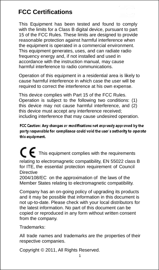                    FCC Certificatiions 1               This Equipment has been tested and found to comply with the limits for a Class B digital device, pursuant to part 15 of the FCC Rules. These limits are designed to provide reasonable protection against harmful interference when     the equipment is operated in a commercial environment.     This equipment generates, uses, and can radiate radio frequency energy and, if not installed and used in accordance with the instruction manual, may cause harmful interference to radio communications. Operation of this equipment in a residential area is likely to cause harmful interference in which case the user will be required to correct the interference at his own expense. This device complies with Part 15 of the FCC Rules. Operation is subject to the following two conditions: (1) this device may not cause harmful interference, and (2) this device must accept any interference received; including interference that may cause undesired operation. This equipment complies with the requirements relating to electromagnetic compatibility, EN 55022 class B for ITE, the essential protection requirement of Council Directive 2004/108/EC  on the approximation of  the laws of the Member States relating to electromagnetic compatibility. Company has an on-going policy of upgrading its products and it may be possible that information in this document is not up-to-date. Please check with your local distributors for the latest information. No part of this document can be copied or reproduced in any form without written consent from the company. Trademarks: All trade names and trademarks are the properties of their respective companies. Copyright © 2011, All Rights Reserved.