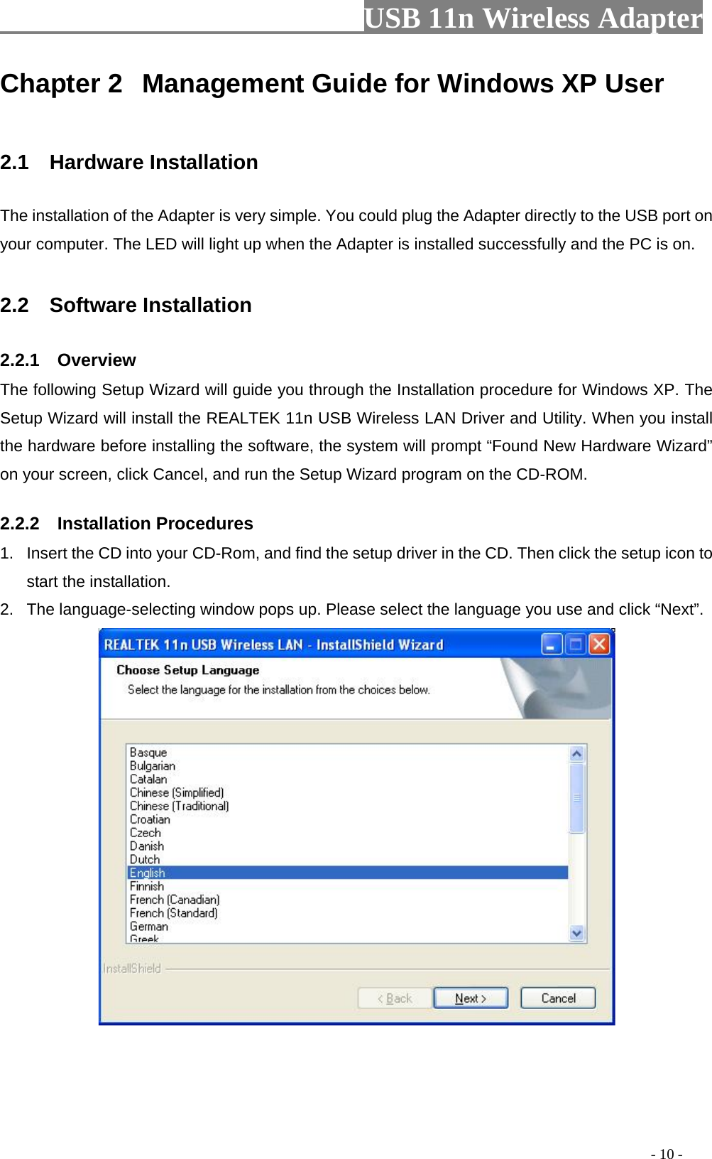                         USB 11n Wireless Adapter                                                                                          - 10 - Chapter 2 Management Guide for Windows XP User  2.1  Hardware Installation The installation of the Adapter is very simple. You could plug the Adapter directly to the USB port on your computer. The LED will light up when the Adapter is installed successfully and the PC is on.  2.2   Software Installation 2.2.1    Overview The following Setup Wizard will guide you through the Installation procedure for Windows XP. The Setup Wizard will install the REALTEK 11n USB Wireless LAN Driver and Utility. When you install the hardware before installing the software, the system will prompt “Found New Hardware Wizard” on your screen, click Cancel, and run the Setup Wizard program on the CD-ROM. 2.2.2    Installation Procedures 1. Insert the CD into your CD-Rom, and find the setup driver in the CD. Then click the setup icon to start the installation. 2. The language-selecting window pops up. Please select the language you use and click “Next”.    