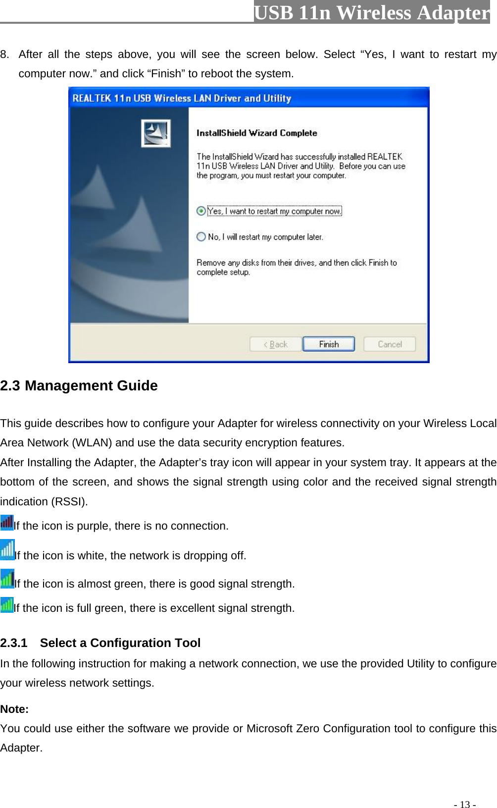                         USB 11n Wireless Adapter                                                                                          - 13 - 8. After all the steps above, you will see the screen below. Select “Yes,  I  want to restart my computer now.” and click “Finish” to reboot the system.  2.3 Management Guide   This guide describes how to configure your Adapter for wireless connectivity on your Wireless Local Area Network (WLAN) and use the data security encryption features. After Installing the Adapter, the Adapter’s tray icon will appear in your system tray. It appears at the bottom of the screen, and shows the signal strength using color and the received signal strength indication (RSSI). If the icon is purple, there is no connection. If the icon is white, the network is dropping off. If the icon is almost green, there is good signal strength. If the icon is full green, there is excellent signal strength. 2.3.1    Select a Configuration Tool In the following instruction for making a network connection, we use the provided Utility to configure your wireless network settings.   Note:   You could use either the software we provide or Microsoft Zero Configuration tool to configure this Adapter.   