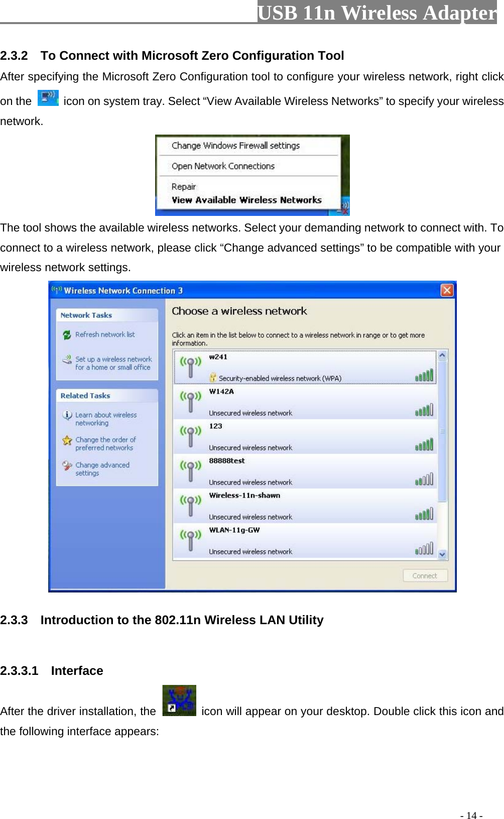                         USB 11n Wireless Adapter                                                                                          - 14 - 2.3.2  To Connect with Microsoft Zero Configuration Tool   After specifying the Microsoft Zero Configuration tool to configure your wireless network, right click on the   icon on system tray. Select “View Available Wireless Networks” to specify your wireless network.    The tool shows the available wireless networks. Select your demanding network to connect with. To connect to a wireless network, please click “Change advanced settings” to be compatible with your wireless network settings.    2.3.3    Introduction to the 802.11n Wireless LAN Utility  2.3.3.1   Interface After the driver installation, the   icon will appear on your desktop. Double click this icon and the following interface appears: 