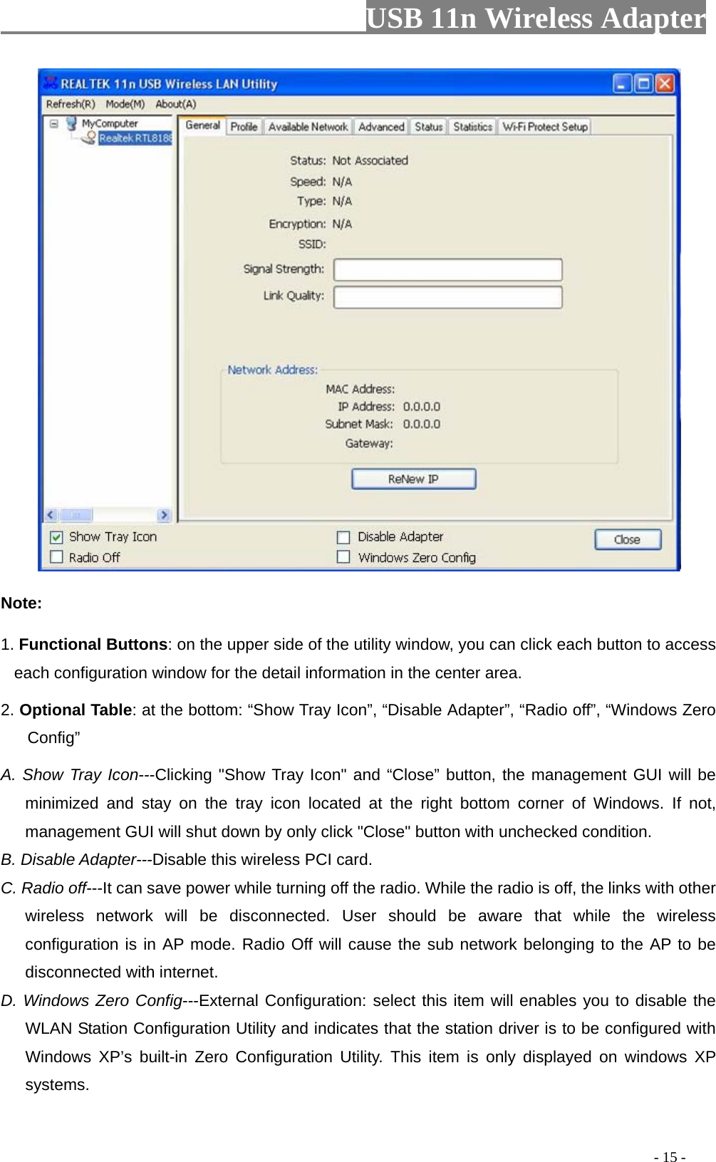                         USB 11n Wireless Adapter                                                                                          - 15 -  Note: 1. Functional Buttons: on the upper side of the utility window, you can click each button to access each configuration window for the detail information in the center area.   2. Optional Table: at the bottom: “Show Tray Icon”, “Disable Adapter”, “Radio off”, “Windows Zero Config” A. Show Tray Icon---Clicking &quot;Show Tray Icon&quot; and “Close” button, the management GUI will be minimized and stay on the tray icon located at the right bottom corner of Windows. If not, management GUI will shut down by only click &quot;Close&quot; button with unchecked condition. B. Disable Adapter---Disable this wireless PCI card. C. Radio off---It can save power while turning off the radio. While the radio is off, the links with other wireless network will be disconnected. User should be aware that while the wireless configuration is in AP mode. Radio Off will cause the sub network belonging to the AP to be disconnected with internet. D. Windows Zero Config---External Configuration: select this item will enables you to disable the WLAN Station Configuration Utility and indicates that the station driver is to be configured with Windows XP’s built-in Zero Configuration Utility. This item is only displayed on windows XP systems. 