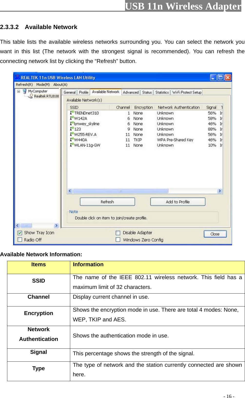                         USB 11n Wireless Adapter                                                                                          - 16 - 2.3.3.2    Available Network This table lists the available wireless networks surrounding you. You can select the network you want in this list (The network with the strongest signal is recommended).  You can refresh the connecting network list by clicking the “Refresh” button.  Available Network Information: Items Information SSID The name of the IEEE 802.11 wireless network. This field has a maximum limit of 32 characters. Channel Display current channel in use. Encryption Shows the encryption mode in use. There are total 4 modes: None, WEP, TKIP and AES. Network Authentication Shows the authentication mode in use. Signal This percentage shows the strength of the signal. Type The type of network and the station currently connected are shown here. 