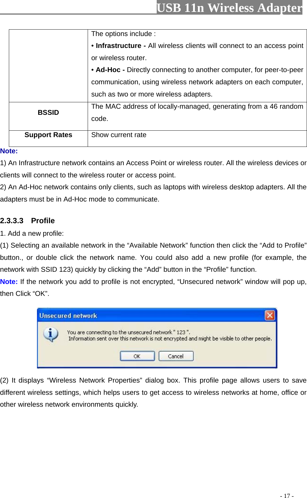                         USB 11n Wireless Adapter                                                                                          - 17 - The options include : • Infrastructure - All wireless clients will connect to an access point or wireless router. • Ad-Hoc - Directly connecting to another computer, for peer-to-peer communication, using wireless network adapters on each computer, such as two or more wireless adapters. BSSID The MAC address of locally-managed, generating from a 46 random code. Support Rates Show current rate Note: 1) An Infrastructure network contains an Access Point or wireless router. All the wireless devices or clients will connect to the wireless router or access point. 2) An Ad-Hoc network contains only clients, such as laptops with wireless desktop adapters. All the adapters must be in Ad-Hoc mode to communicate. 2.3.3.3    Profile 1. Add a new profile:   (1) Selecting an available network in the “Available Network” function then click the “Add to Profile” button., or double click the network name.  You could also add a new profile (for example,  the network with SSID 123) quickly by clicking the “Add” button in the “Profile” function. Note: If the network you add to profile is not encrypted, “Unsecured network” window will pop up, then Click “OK”.  (2)  It displays “Wireless Network Properties” dialog box.  This profile page allows users to save different wireless settings, which helps users to get access to wireless networks at home, office or other wireless network environments quickly. 
