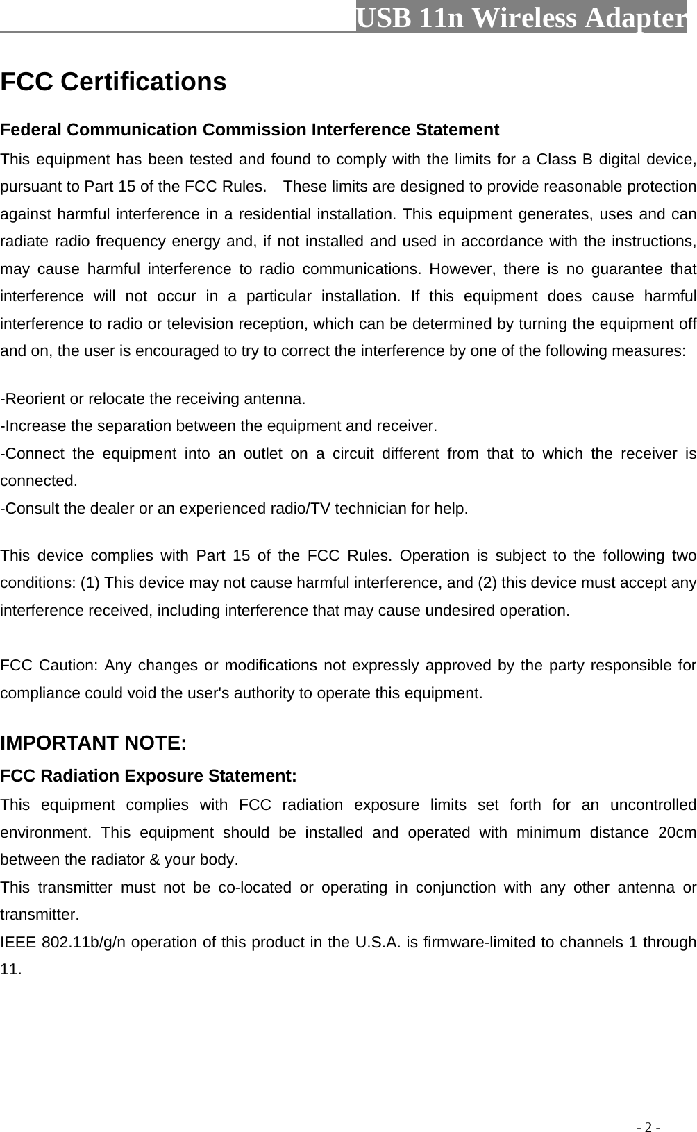                         USB 11n Wireless Adapter                                                                                          - 2 - FCC Certifications     Federal Communication Commission Interference Statement   This equipment has been tested and found to comply with the limits for a Class B digital device, pursuant to Part 15 of the FCC Rules.    These limits are designed to provide reasonable protection against harmful interference in a residential installation. This equipment generates, uses and can radiate radio frequency energy and, if not installed and used in accordance with the instructions, may cause harmful interference to radio communications. However, there is no guarantee that interference will not occur in a particular installation. If this equipment does cause harmful interference to radio or television reception, which can be determined by turning the equipment off and on, the user is encouraged to try to correct the interference by one of the following measures:      -Reorient or relocate the receiving antenna.   -Increase the separation between the equipment and receiver.   -Connect the equipment into an outlet on a circuit different from that to which the receiver is connected.   -Consult the dealer or an experienced radio/TV technician for help.      This device complies with Part 15 of the FCC Rules. Operation is subject to the following two conditions: (1) This device may not cause harmful interference, and (2) this device must accept any interference received, including interference that may cause undesired operation.      FCC Caution: Any changes or modifications not expressly approved by the party responsible for compliance could void the user&apos;s authority to operate this equipment.     IMPORTANT NOTE:   FCC Radiation Exposure Statement:   This equipment complies with FCC radiation exposure limits set forth for an uncontrolled environment.  This equipment should be installed and operated with minimum distance 20cm between the radiator &amp; your body.   This transmitter must not be co-located or operating in conjunction with any other antenna or transmitter.   IEEE 802.11b/g/n operation of this product in the U.S.A. is firmware-limited to channels 1 through 11.    