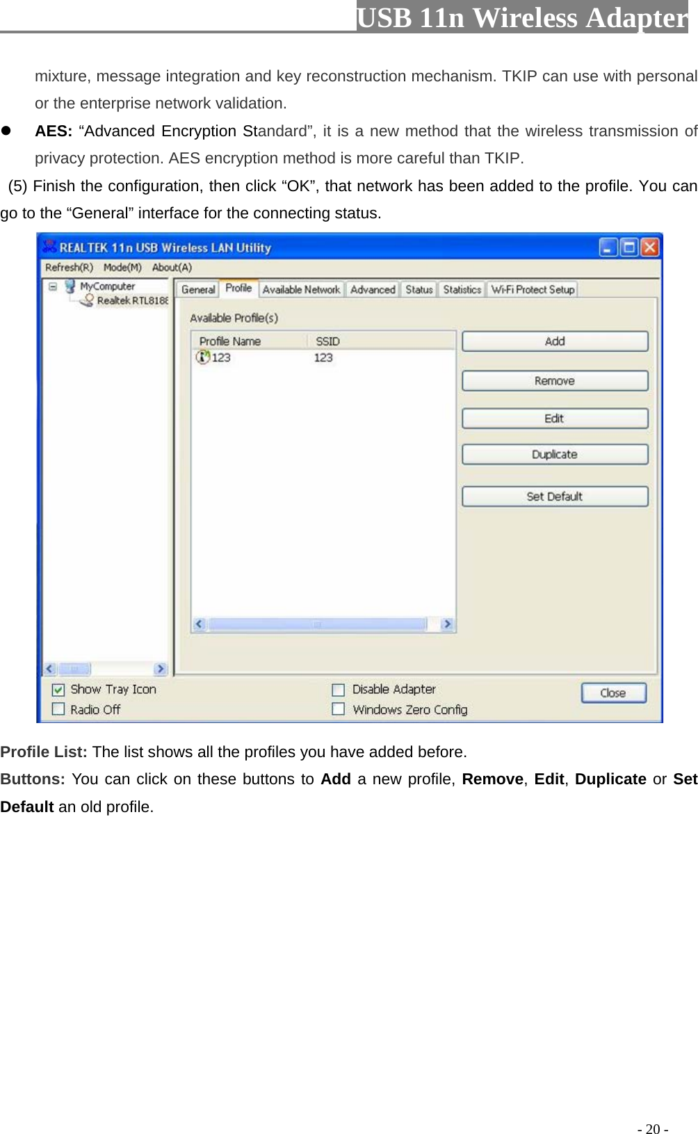                         USB 11n Wireless Adapter                                                                                          - 20 - mixture, message integration and key reconstruction mechanism. TKIP can use with personal or the enterprise network validation.  AES: “Advanced Encryption Standard”, it is a new method that the wireless transmission of privacy protection. AES encryption method is more careful than TKIP.   (5) Finish the configuration, then click “OK”, that network has been added to the profile. You can go to the “General” interface for the connecting status.   Profile List: The list shows all the profiles you have added before.   Buttons: You can click on these buttons to Add a new profile, Remove, Edit, Duplicate or Set Default an old profile.   
