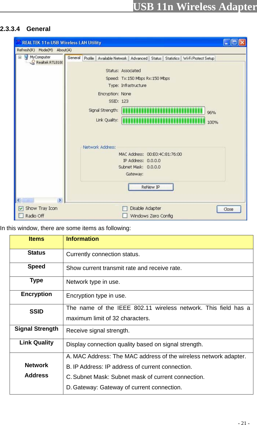                         USB 11n Wireless Adapter                                                                                          - 21 - 2.3.3.4  General  In this window, there are some items as following: Items Information Status Currently connection status. Speed Show current transmit rate and receive rate. Type Network type in use. Encryption Encryption type in use. SSID The name of the IEEE 802.11 wireless network. This field has a maximum limit of 32 characters. Signal Strength Receive signal strength. Link Quality Display connection quality based on signal strength.   Network Address A. MAC Address: The MAC address of the wireless network adapter. B. IP Address: IP address of current connection. C. Subnet Mask: Subnet mask of current connection. D. Gateway: Gateway of current connection. 