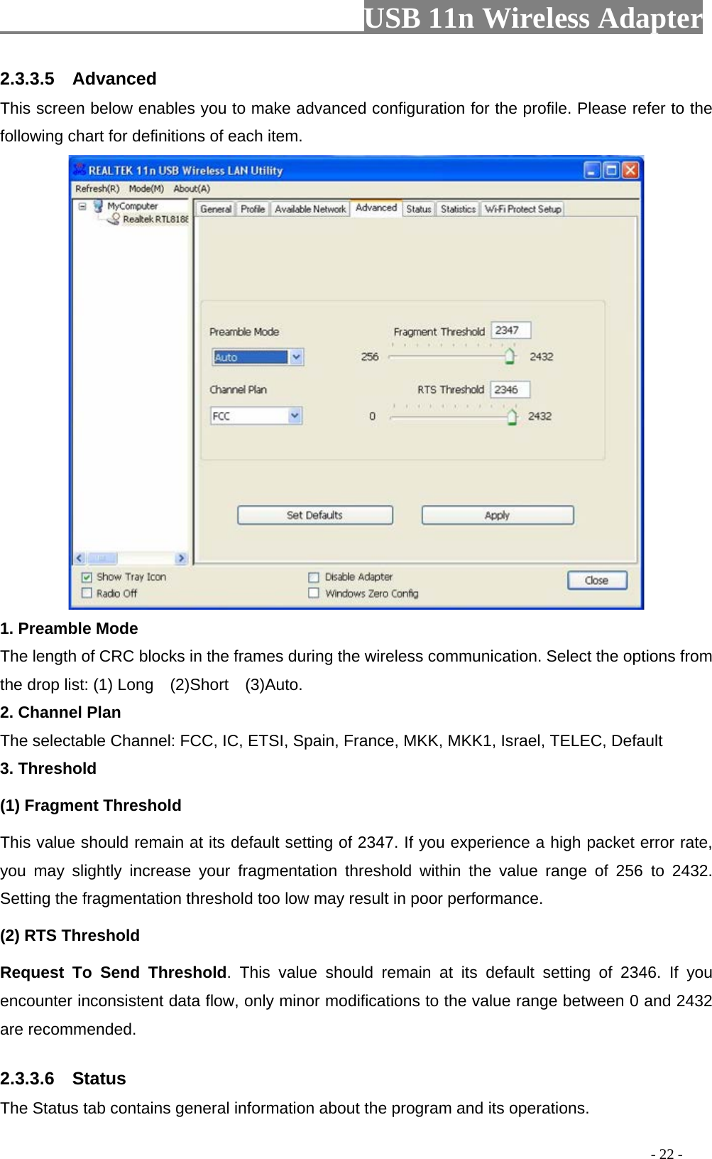                         USB 11n Wireless Adapter                                                                                          - 22 - 2.3.3.5  Advanced This screen below enables you to make advanced configuration for the profile. Please refer to the following chart for definitions of each item.    1. Preamble Mode The length of CRC blocks in the frames during the wireless communication. Select the options from the drop list: (1) Long    (2)Short  (3)Auto. 2. Channel Plan The selectable Channel: FCC, IC, ETSI, Spain, France, MKK, MKK1, Israel, TELEC, Default 3. Threshold (1) Fragment Threshold   This value should remain at its default setting of 2347. If you experience a high packet error rate, you may slightly increase your fragmentation threshold within the value range of 256 to  2432. Setting the fragmentation threshold too low may result in poor performance.   (2) RTS Threshold Request To Send Threshold. This value should remain at its default setting of 2346. If you encounter inconsistent data flow, only minor modifications to the value range between 0 and 2432 are recommended. 2.3.3.6  Status The Status tab contains general information about the program and its operations.   