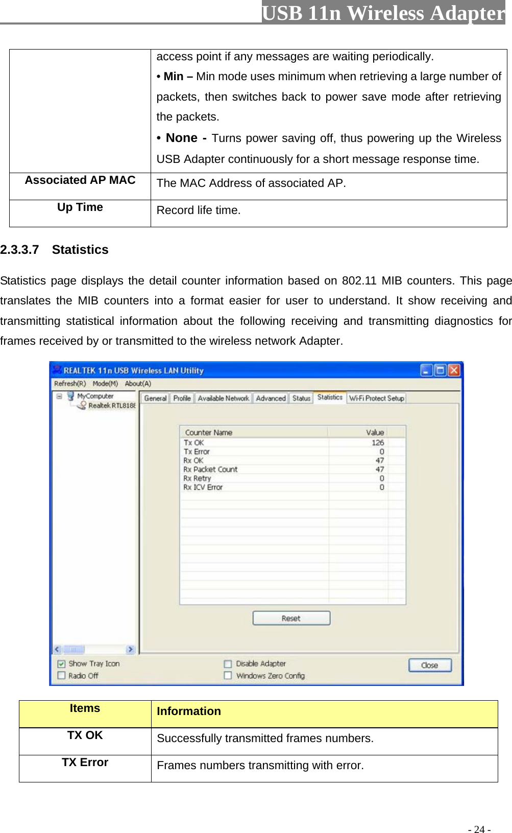                         USB 11n Wireless Adapter                                                                                          - 24 - access point if any messages are waiting periodically. • Min – Min mode uses minimum when retrieving a large number of packets, then switches back to power save mode after retrieving the packets. • None - Turns power saving off, thus powering up the Wireless USB Adapter continuously for a short message response time. Associated AP MAC The MAC Address of associated AP. Up Time Record life time. 2.3.3.7  Statistics Statistics page displays the detail counter information based on 802.11 MIB counters. This page translates the MIB counters into a format easier for user to understand. It show receiving and transmitting statistical information about the following receiving and transmitting diagnostics for frames received by or transmitted to the wireless network Adapter.  Items Information TX OK Successfully transmitted frames numbers. TX Error Frames numbers transmitting with error. 