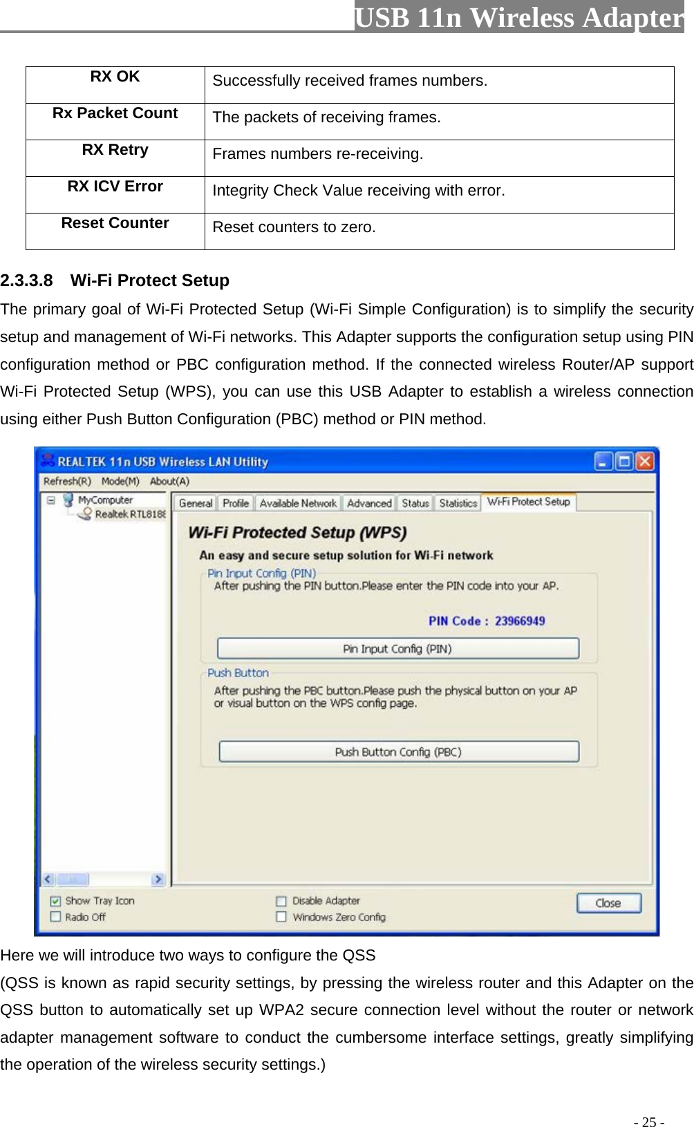                         USB 11n Wireless Adapter                                                                                          - 25 - RX OK Successfully received frames numbers. Rx Packet Count The packets of receiving frames. RX Retry Frames numbers re-receiving. RX ICV Error Integrity Check Value receiving with error. Reset Counter Reset counters to zero. 2.3.3.8    Wi-Fi Protect Setup The primary goal of Wi-Fi Protected Setup (Wi-Fi Simple Configuration) is to simplify the security setup and management of Wi-Fi networks. This Adapter supports the configuration setup using PIN configuration method or PBC configuration method. If the connected wireless Router/AP support Wi-Fi Protected Setup (WPS), you can use this USB Adapter to establish a wireless connection using either Push Button Configuration (PBC) method or PIN method.  Here we will introduce two ways to configure the QSS   (QSS is known as rapid security settings, by pressing the wireless router and this Adapter on the QSS button to automatically set up WPA2 secure connection level without the router or network adapter management software to conduct the cumbersome interface settings, greatly simplifying the operation of the wireless security settings.) 