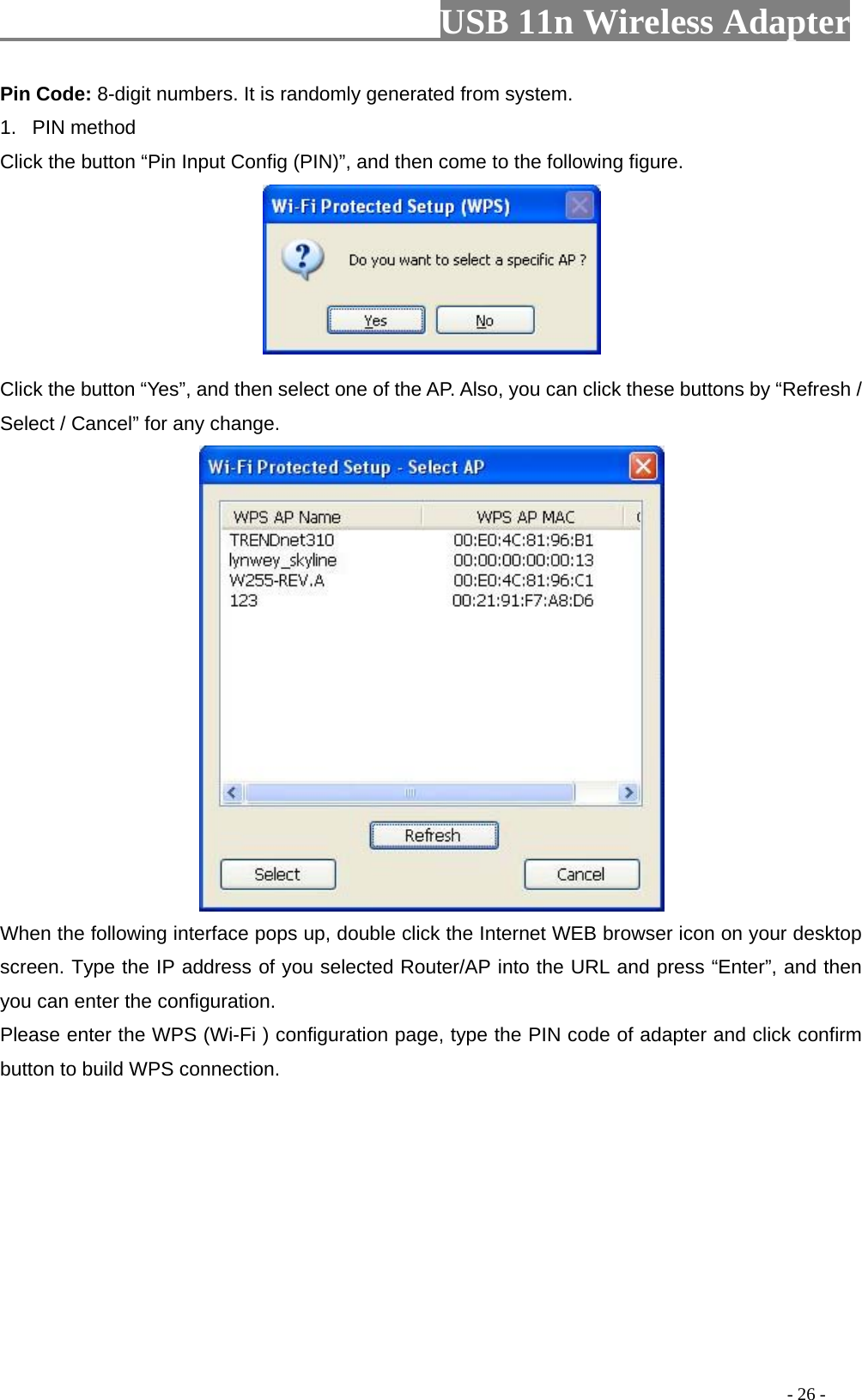                         USB 11n Wireless Adapter                                                                                          - 26 - Pin Code: 8-digit numbers. It is randomly generated from system. 1. PIN method Click the button “Pin Input Config (PIN)”, and then come to the following figure.   Click the button “Yes”, and then select one of the AP. Also, you can click these buttons by “Refresh / Select / Cancel” for any change.  When the following interface pops up, double click the Internet WEB browser icon on your desktop screen. Type the IP address of you selected Router/AP into the URL and press “Enter”, and then you can enter the configuration. Please enter the WPS (Wi-Fi ) configuration page, type the PIN code of adapter and click confirm button to build WPS connection. 