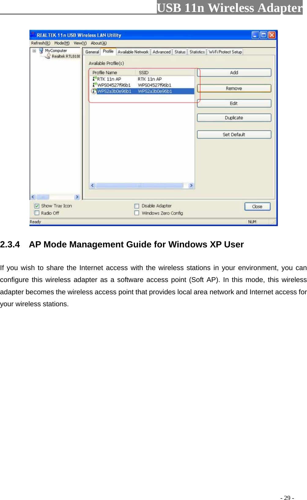                         USB 11n Wireless Adapter                                                                                          - 29 -  2.3.4  AP Mode Management Guide for Windows XP User If you wish to share the Internet access with the wireless stations in your environment, you can configure this wireless adapter as a software access point (Soft AP). In this mode, this wireless adapter becomes the wireless access point that provides local area network and Internet access for your wireless stations.   