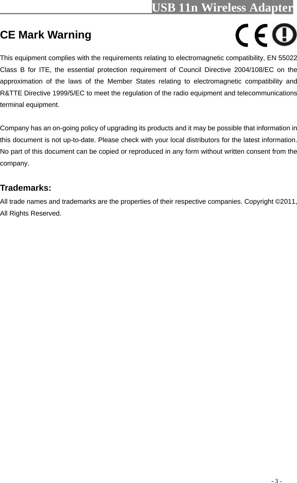                         USB 11n Wireless Adapter                                                                                          - 3 - CE Mark Warning    This equipment complies with the requirements relating to electromagnetic compatibility, EN 55022 Class B for ITE, the essential protection requirement of Council Directive 2004/108/EC on the approximation of the laws of the Member States relating to electromagnetic compatibility and R&amp;TTE Directive 1999/5/EC to meet the regulation of the radio equipment and telecommunications terminal equipment.    Company has an on-going policy of upgrading its products and it may be possible that information in this document is not up-to-date. Please check with your local distributors for the latest information. No part of this document can be copied or reproduced in any form without written consent from the company.      Trademarks:   All trade names and trademarks are the properties of their respective companies. Copyright ©2011, All Rights Reserved.    