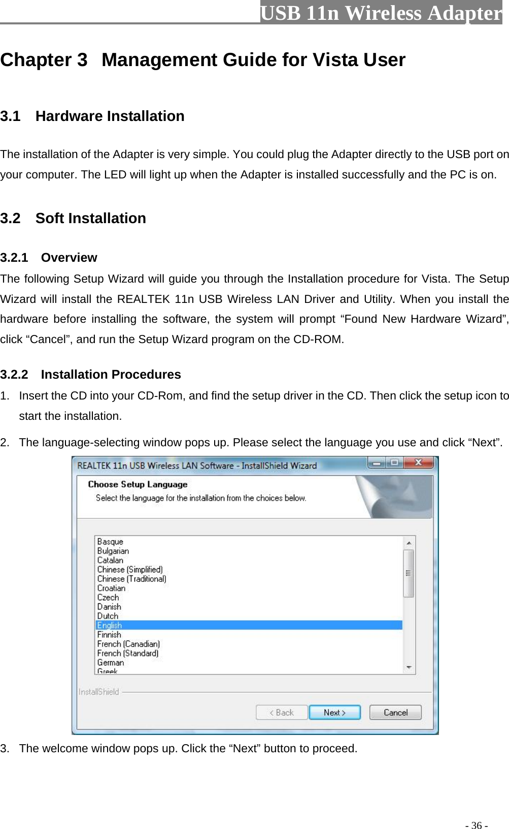                         USB 11n Wireless Adapter                                                                                          - 36 - Chapter 3  Management Guide for Vista User  3.1   Hardware Installation The installation of the Adapter is very simple. You could plug the Adapter directly to the USB port on your computer. The LED will light up when the Adapter is installed successfully and the PC is on.  3.2    Soft Installation 3.2.1    Overview The following Setup Wizard will guide you through the Installation procedure for Vista. The Setup Wizard will install the REALTEK 11n USB Wireless LAN Driver and Utility. When you install the hardware before installing the software, the system will prompt “Found New Hardware Wizard”, click “Cancel”, and run the Setup Wizard program on the CD-ROM. 3.2.2    Installation Procedures 1. Insert the CD into your CD-Rom, and find the setup driver in the CD. Then click the setup icon to start the installation.   2. The language-selecting window pops up. Please select the language you use and click “Next”.    3. The welcome window pops up. Click the “Next” button to proceed. 