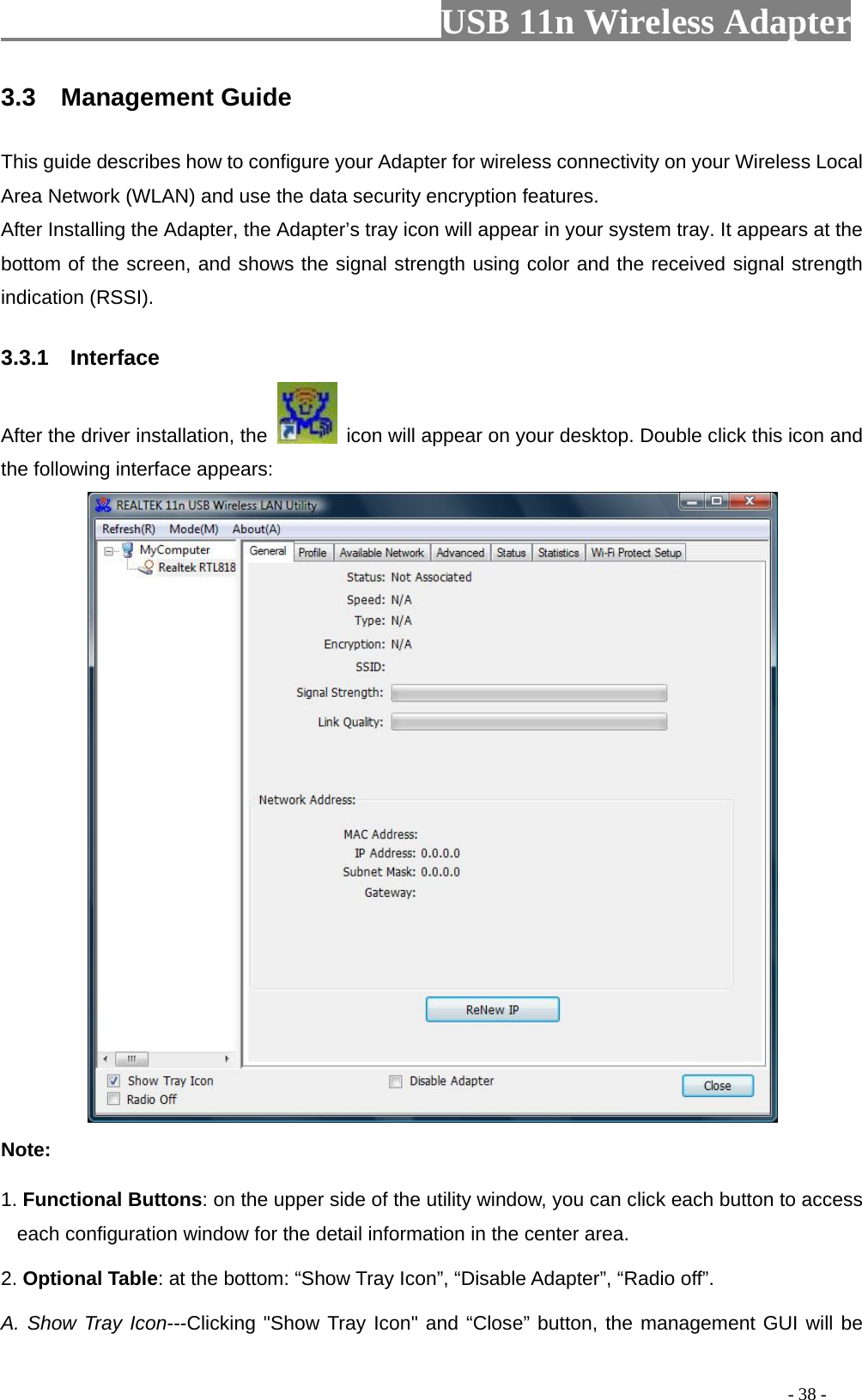                         USB 11n Wireless Adapter                                                                                          - 38 - 3.3  Management Guide This guide describes how to configure your Adapter for wireless connectivity on your Wireless Local Area Network (WLAN) and use the data security encryption features. After Installing the Adapter, the Adapter’s tray icon will appear in your system tray. It appears at the bottom of the screen, and shows the signal strength using color and the received signal strength indication (RSSI). 3.3.1    Interface After the driver installation, the   icon will appear on your desktop. Double click this icon and the following interface appears:  Note: 1. Functional Buttons: on the upper side of the utility window, you can click each button to access each configuration window for the detail information in the center area.   2. Optional Table: at the bottom: “Show Tray Icon”, “Disable Adapter”, “Radio off”. A. Show Tray Icon---Clicking &quot;Show Tray Icon&quot; and “Close” button, the management GUI will be 