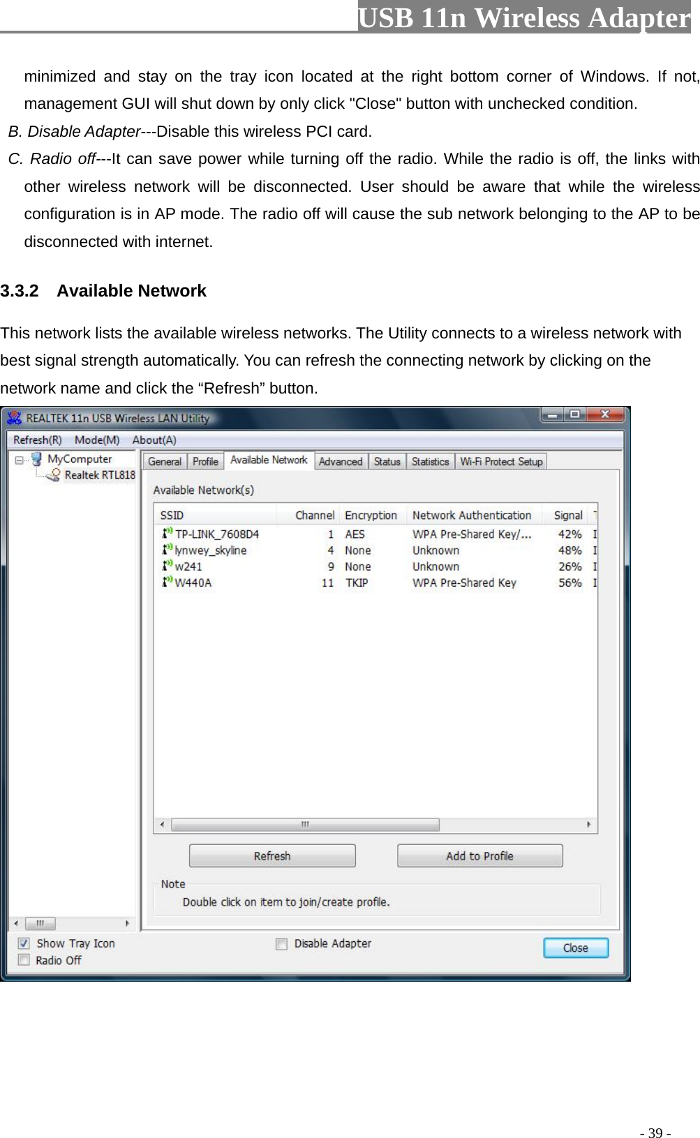                         USB 11n Wireless Adapter                                                                                          - 39 - minimized and stay on the tray icon located at the right bottom corner of Windows. If not, management GUI will shut down by only click &quot;Close&quot; button with unchecked condition.  B. Disable Adapter---Disable this wireless PCI card.  C. Radio off---It can save power while turning off the radio. While the radio is off, the links with other wireless network will be disconnected. User should be aware that while the wireless configuration is in AP mode. The radio off will cause the sub network belonging to the AP to be disconnected with internet. 3.3.2  Available Network This network lists the available wireless networks. The Utility connects to a wireless network with best signal strength automatically. You can refresh the connecting network by clicking on the network name and click the “Refresh” button.  