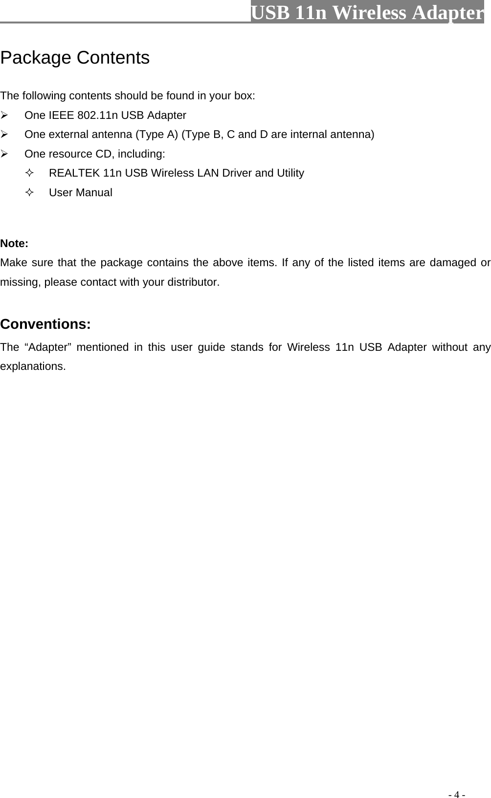                         USB 11n Wireless Adapter                                                                                          - 4 - Package Contents The following contents should be found in your box:  One IEEE 802.11n USB Adapter  One external antenna (Type A) (Type B, C and D are internal antenna)  One resource CD, including:   REALTEK 11n USB Wireless LAN Driver and Utility  User Manual  Note: Make sure that the package contains the above items. If any of the listed items are damaged or missing, please contact with your distributor.  Conventions: The  “Adapter”  mentioned in this user guide stands for Wireless 11n USB Adapter without any explanations. 