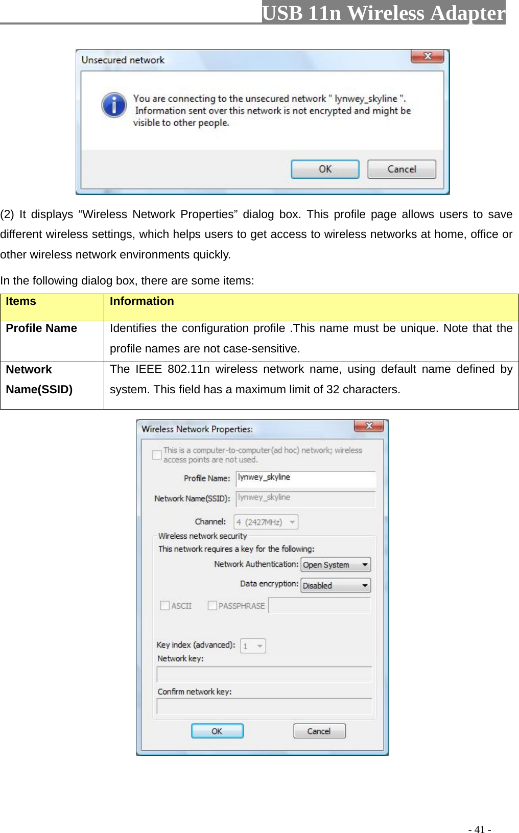                         USB 11n Wireless Adapter                                                                                          - 41 -  (2)  It  displays “Wireless Network Properties” dialog box. This profile page allows users to save different wireless settings, which helps users to get access to wireless networks at home, office or other wireless network environments quickly.   In the following dialog box, there are some items: Items Information Profile Name Identifies the configuration profile .This name must be unique. Note that the profile names are not case-sensitive. Network Name(SSID)   The IEEE 802.11n wireless network name, using default name defined by system. This field has a maximum limit of 32 characters.  