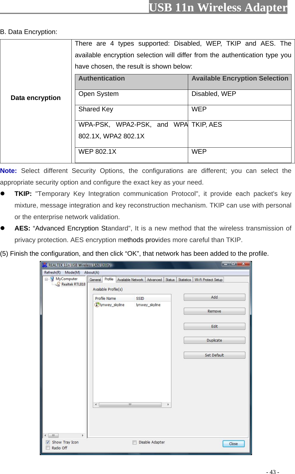                         USB 11n Wireless Adapter                                                                                          - 43 - B. Data Encryption: Data encryption There are 4 types supported: Disabled, WEP, TKIP and AES. The available encryption selection will differ from the authentication type you have chosen, the result is shown below:   Authentication    Available Encryption Selection    Open System  Disabled, WEP    Shared Key  WEP   WPA-PSK, WPA2-PSK, and WPA 802.1X, WPA2 802.1X TKIP, AES WEP 802.1X     WEP  Note: Select different Security Options, the configurations are different; you can select the appropriate security option and configure the exact key as your need.  TKIP: &quot;Temporary Key Integration communication Protocol&quot;, it provide each packet&apos;s key mixture, message integration and key reconstruction mechanism. TKIP can use with personal or the enterprise network validation.  AES: “Advanced Encryption Standard”, It is a new method that the wireless transmission of privacy protection. AES encryption methods provides more careful than TKIP. (5) Finish the configuration, and then click “OK”, that network has been added to the profile.  