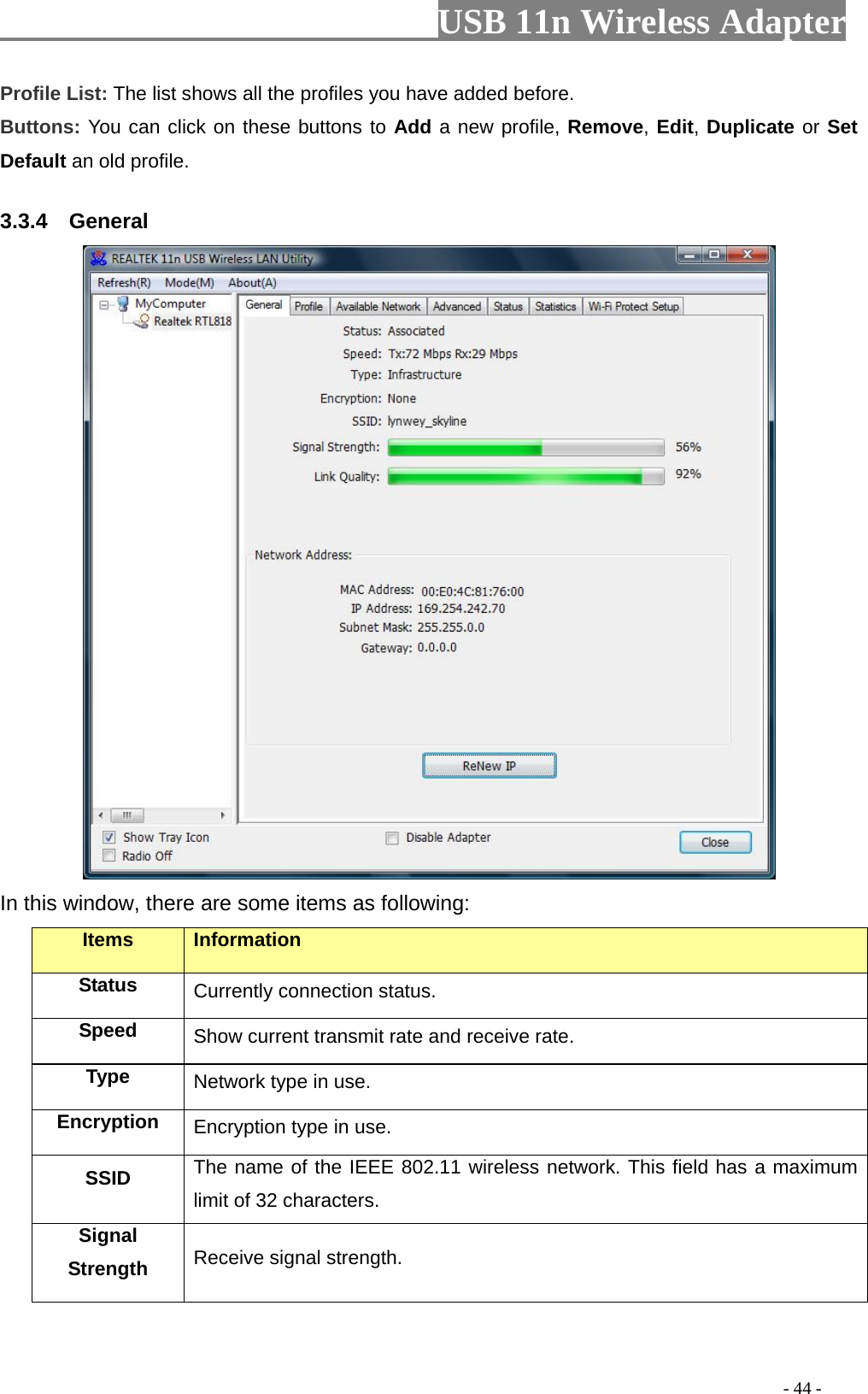                         USB 11n Wireless Adapter                                                                                          - 44 - Profile List: The list shows all the profiles you have added before.   Buttons: You can click on these buttons to Add a new profile, Remove, Edit, Duplicate or Set Default an old profile.   3.3.4    General  In this window, there are some items as following: Items Information Status Currently connection status. Speed Show current transmit rate and receive rate. Type Network type in use. Encryption Encryption type in use. SSID The name of the IEEE 802.11 wireless network. This field has a maximum limit of 32 characters. Signal Strength Receive signal strength. 