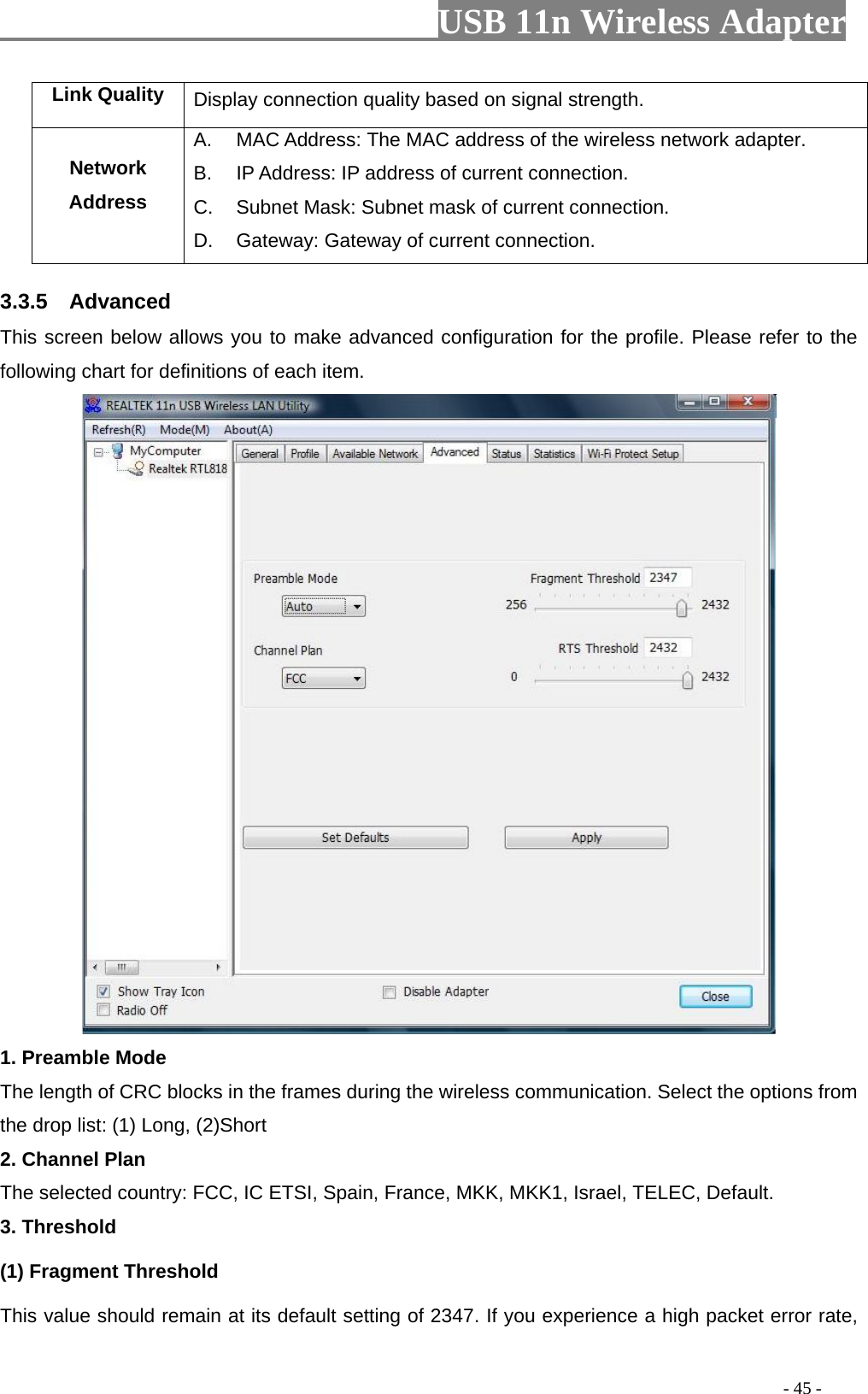                         USB 11n Wireless Adapter                                                                                          - 45 - Link Quality Display connection quality based on signal strength. Network Address A.  MAC Address: The MAC address of the wireless network adapter. B.  IP Address: IP address of current connection. C. Subnet Mask: Subnet mask of current connection. D. Gateway: Gateway of current connection. 3.3.5  Advanced This screen below allows you to make advanced configuration for the profile. Please refer to the following chart for definitions of each item.    1. Preamble Mode The length of CRC blocks in the frames during the wireless communication. Select the options from the drop list: (1) Long, (2)Short 2. Channel Plan The selected country: FCC, IC ETSI, Spain, France, MKK, MKK1, Israel, TELEC, Default. 3. Threshold (1) Fragment Threshold   This value should remain at its default setting of 2347. If you experience a high packet error rate, 
