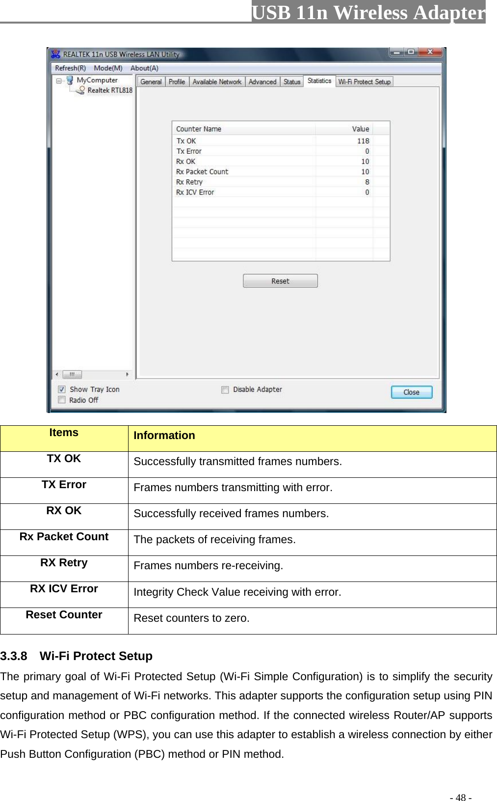                         USB 11n Wireless Adapter                                                                                          - 48 -  Items Information TX OK Successfully transmitted frames numbers. TX Error Frames numbers transmitting with error. RX OK Successfully received frames numbers. Rx Packet Count The packets of receiving frames. RX Retry Frames numbers re-receiving. RX ICV Error Integrity Check Value receiving with error. Reset Counter Reset counters to zero. 3.3.8    Wi-Fi Protect Setup The primary goal of Wi-Fi Protected Setup (Wi-Fi Simple Configuration) is to simplify the security setup and management of Wi-Fi networks. This adapter supports the configuration setup using PIN configuration method or PBC configuration method. If the connected wireless Router/AP supports Wi-Fi Protected Setup (WPS), you can use this adapter to establish a wireless connection by either Push Button Configuration (PBC) method or PIN method. 