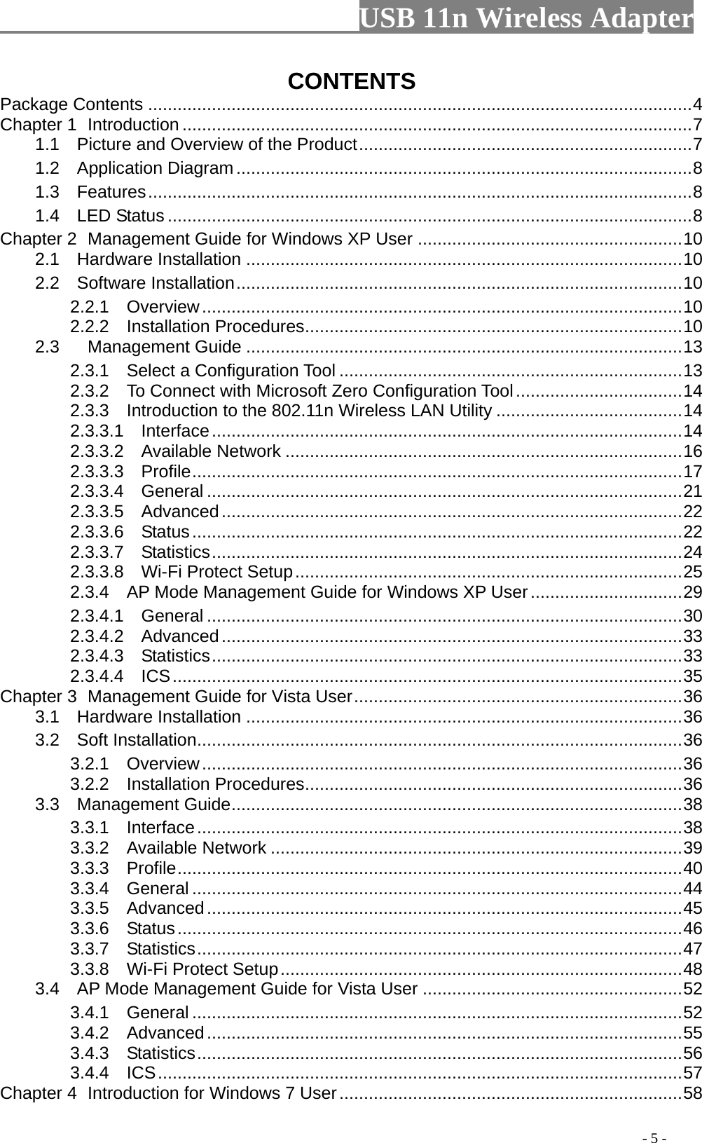                         USB 11n Wireless Adapter                                                                                          - 5 - CONTENTS Package Contents ............................................................................................................... 4 Chapter 1 Introduction ........................................................................................................ 7 1.1   Picture and Overview of the Product .................................................................... 7 1.2   Application Diagram ............................................................................................. 8 1.3  Features ............................................................................................................... 8 1.4  LED Status ........................................................................................................... 8 Chapter 2 Management Guide for Windows XP User ...................................................... 10 2.1   Hardware Installation ......................................................................................... 10 2.2   Software Installation ........................................................................................... 10 2.2.1  Overview .................................................................................................. 10 2.2.2  Installation Procedures ............................................................................. 10 2.3 Management Guide ......................................................................................... 13 2.3.1   Select a Configuration Tool ...................................................................... 13 2.3.2  To Connect with Microsoft Zero Configuration Tool .................................. 14 2.3.3  Introduction to the 802.11n Wireless LAN Utility ...................................... 14 2.3.3.1  Interface ................................................................................................ 14 2.3.3.2  Available Network ................................................................................. 16 2.3.3.3  Profile .................................................................................................... 17 2.3.3.4  General ................................................................................................. 21 2.3.3.5  Advanced .............................................................................................. 22 2.3.3.6  Status .................................................................................................... 22 2.3.3.7  Statistics ................................................................................................ 24 2.3.3.8   Wi-Fi Protect Setup ............................................................................... 25 2.3.4  AP Mode Management Guide for Windows XP User ............................... 29 2.3.4.1   General ................................................................................................. 30 2.3.4.2  Advanced .............................................................................................. 33 2.3.4.3  Statistics ................................................................................................ 33 2.3.4.4   ICS ........................................................................................................ 35 Chapter 3  Management Guide for Vista User ................................................................... 36 3.1   Hardware Installation ......................................................................................... 36 3.2   Soft Installation ................................................................................................... 36 3.2.1  Overview .................................................................................................. 36 3.2.2  Installation Procedures ............................................................................. 36 3.3  Management Guide ............................................................................................ 38 3.3.1  Interface ................................................................................................... 38 3.3.2   Available Network .................................................................................... 39 3.3.3  Profile ....................................................................................................... 40 3.3.4  General .................................................................................................... 44 3.3.5  Advanced ................................................................................................. 45 3.3.6  Status ....................................................................................................... 46 3.3.7  Statistics ................................................................................................... 47 3.3.8  Wi-Fi Protect Setup .................................................................................. 48 3.4  AP Mode Management Guide for Vista User ..................................................... 52 3.4.1  General .................................................................................................... 52 3.4.2  Advanced ................................................................................................. 55 3.4.3  Statistics ................................................................................................... 56 3.4.4  ICS ........................................................................................................... 57 Chapter 4  Introduction for Windows 7 User ...................................................................... 58 