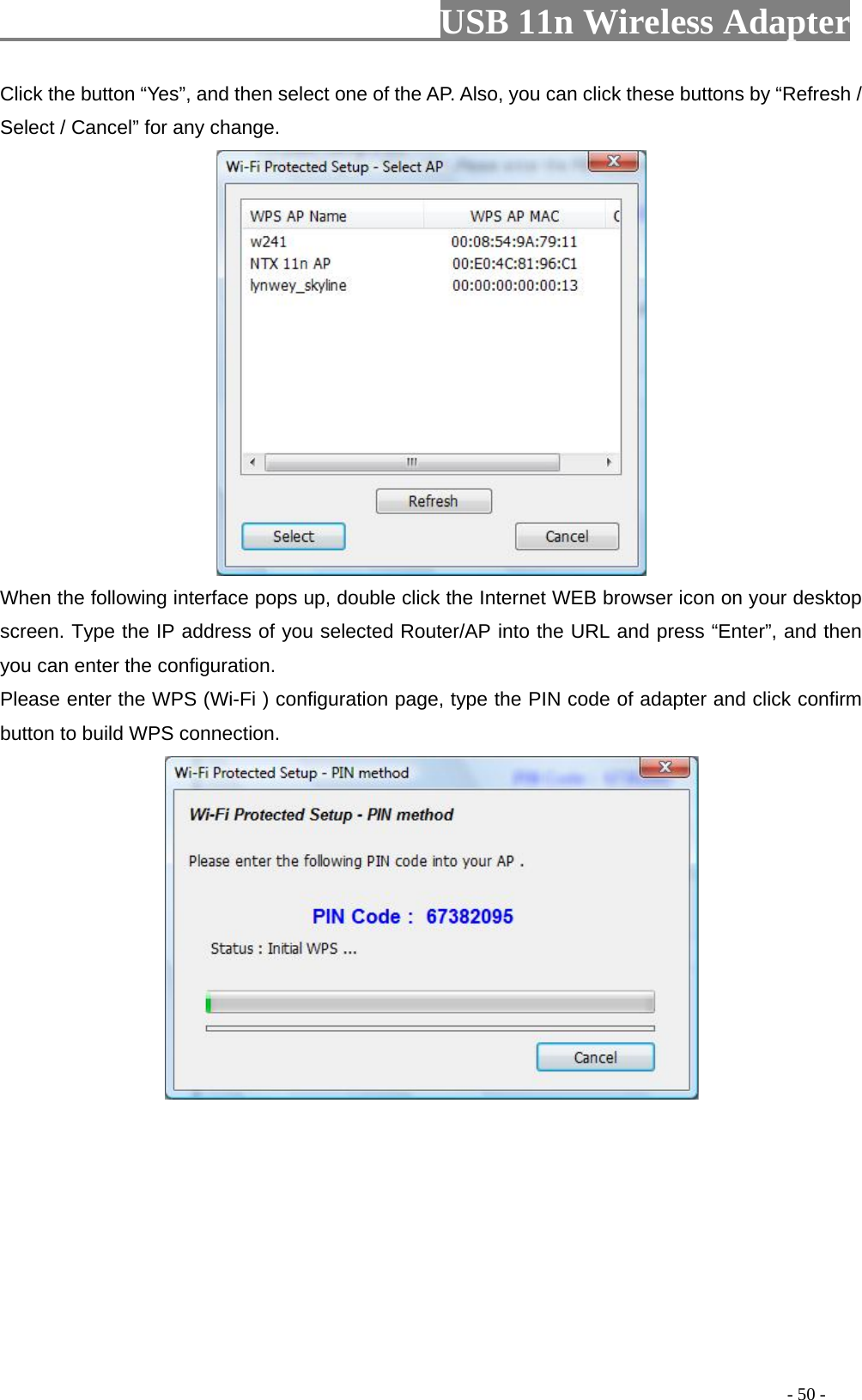                         USB 11n Wireless Adapter                                                                                          - 50 - Click the button “Yes”, and then select one of the AP. Also, you can click these buttons by “Refresh / Select / Cancel” for any change.  When the following interface pops up, double click the Internet WEB browser icon on your desktop screen. Type the IP address of you selected Router/AP into the URL and press “Enter”, and then you can enter the configuration. Please enter the WPS (Wi-Fi ) configuration page, type the PIN code of adapter and click confirm button to build WPS connection.  