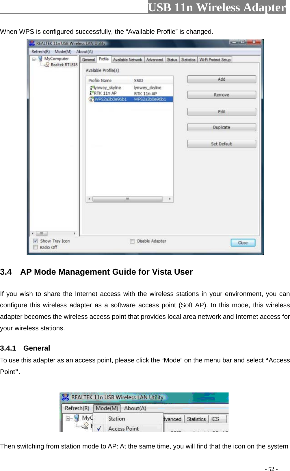                         USB 11n Wireless Adapter                                                                                          - 52 - When WPS is configured successfully, the “Available Profile” is changed.  3.4    AP Mode Management Guide for Vista User   If you wish to share the Internet access with the wireless stations in your environment, you can configure this wireless adapter as a software access point (Soft AP). In this mode, this wireless adapter becomes the wireless access point that provides local area network and Internet access for your wireless stations.   3.4.1    General To use this adapter as an access point, please click the “Mode” on the menu bar and select “Access Point”.        Then switching from station mode to AP: At the same time, you will find that the icon on the system 