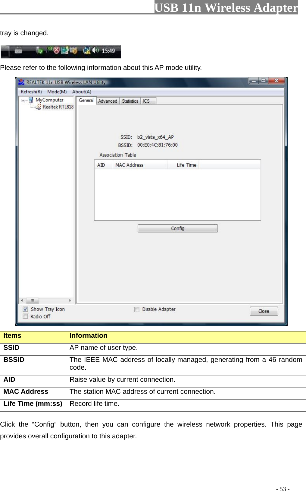                         USB 11n Wireless Adapter                                                                                          - 53 - tray is changed.   Please refer to the following information about this AP mode utility.  Items   Information   SSID AP name of user type.   BSSID The IEEE MAC address of locally-managed, generating from a 46 random code. AID   Raise value by current connection.   MAC Address The station MAC address of current connection. Life Time (mm:ss)   Record life time.   Click the “Config” button, then  you can configure  the wireless network properties. This page provides overall configuration to this adapter.   